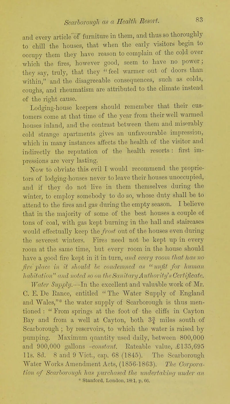 and every article'of furniture in them, and thus so thoroughly to chill the houses, that when the early visitors begin to occupy them they have reason to complain of the cold over which the fires, however good, seem to have no power; they say, truly, that they feel warmer out of doors than Avithin, and the disagreeable consequences, such as colds, coughs, and rheumatism are attributed to the climate instead of the right cause. Lodging-house keepers should remember tliat their cus- tomers come at that time of the year from their well warmed houses inland, and the contrast between them and miserably cold strange apartments gives an unfavourable impression, which in many instances affects the health of the visitor and indirectly the reputation of the health resorts : first im- pressions are very lasting. Now to obviate this evil I would recommend the proprie- tors of lodging-houses never to leave their houses unoccupied, and if they do not live in them themselves during the winter, to employ somebody to do so, Avhose duty shall be to attend to the fires and gas during the empty season. I believe that in the majority of some of the best houses a couple of tons of coal, Avith gas kept burning in the hall and staircases would effectually keep the frost out of the houses even during the severest Avinters. Tires need not be kept up in every room at the same time, but every room in the house should have a good fire kept in it in turn, and everij room that lias no fire x>^((ce in it slwuld he condemned as unfit for human hahitation and noted so on the San itanj Authoriti/s Certificate. Water Siq^jJly.—In the excellent and valuable Avork of Mr. C. E. De Eance, entitled  The Water Supply of England and Wales,the Avater supply of Scarborough is thus men- tioned :  Erom springs at the foot of the clifi's in Cay ton Bay and from a Avell at Cayton, both 3f miles south of Scarborough; by reservoirs, to Avhich the Avater is raised by pumping. Maximum quantity used daily, betAveen 800,000 and 900,000 gallons -constant. Rateable value, £13.5,695 lis. 8d. 8 and 9 A^ict., cap. 68 (1845). The Scarborough Water Works Amendment Acts, (1856-1863). The Gorpora- tion of Scarhoroiir/h has jnirchased the undertaldng under an * Stanford, London, 18tl, p, GG.