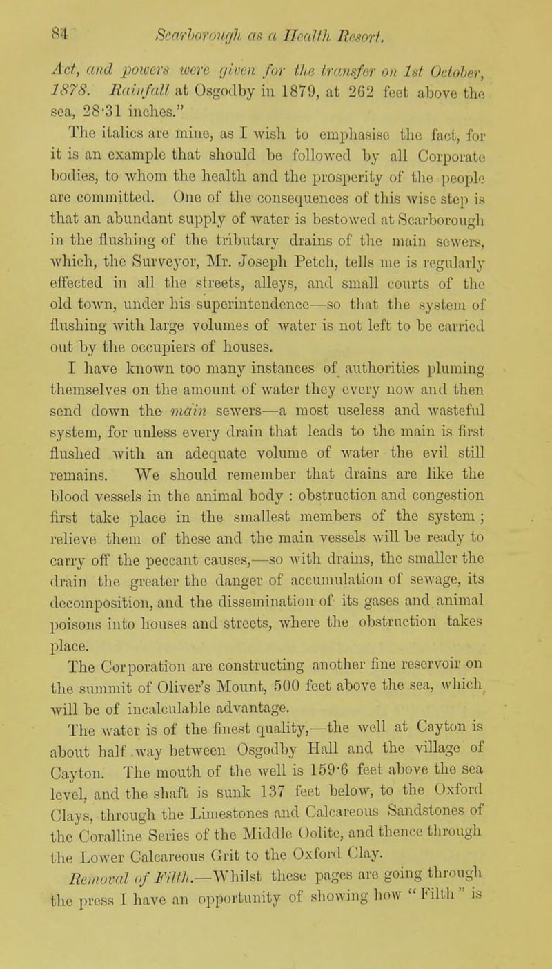 Act, and powers were (jlven for the transfer on 1st October, 1878. Rai.nfall at Osgodby in 1879, at 262 feet above the sea, 28'31 inches. The italics are mine, as I Avish to empliasise the fact, for it is an example that should be followed by all Corporate bodies, to whom the health and the prosperity of the people are committed. One of the consequences of this wise step is that an abundant supply of water is bestowed at Scarborough in the flushing of the tributary drains of the main sewers, which, the Surveyor, Mr. Joseph Fetch, tells me is regularly effected in all the streets, alleys, and small courts of the old town, under his superintendence—so that the system of flushing with large volumes of water is not left to be carried out by the occupiers of houses. I have known too many instances of authorities pluming themselves on the amount of water they every now and then send down the main sewers—a most useless and wasteful system, for unless every drain that leads to the main is first flushed with an adequate volume of water the evil still remains. We should remember that drains are lilce the blood vessels in the animal body : obstruction and congestion first take place in the smallest members of the system; relieve them of these and the main vessels will be ready to carry off the peccant causes,—so with drains, the smaller the drain the greater the danger of accumulation of sewage, its decomposition, and the dissemination of its gases and animal poisons into houses and streets, where the obstruction takes place. The Corporation are constructuig another fine reservoir on the summit of Oliver's Mount, 500 feet above the sea, which will be of incalculable advantage. The water is of the finest quality,—the well at Cayton is about half .way between Osgodby Hall and the village of Cayton. The mouth of the well is 159-6 feet above the sea level, and the shaft is sunk 137 feet below, to the Oxford Clays, through the Limestones and Calcareoiis Sandstones of the Coralline Series of the Middle Oolite, and thence through the Lower Calcareous Grit to the Oxford Clay. Removal of Filth.—^Wnht these pages are going through the press I have an opportunity of showing how  Filth  is