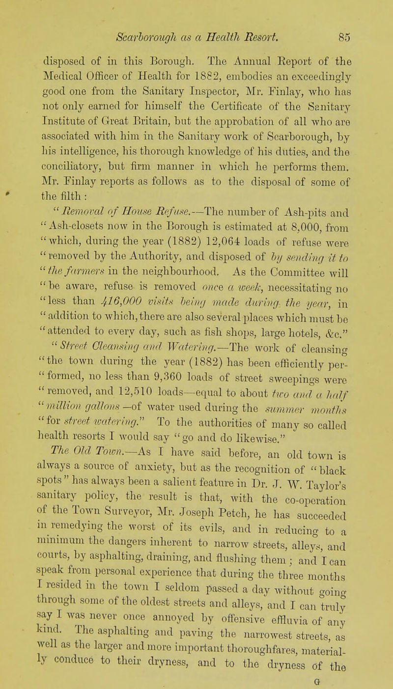 disposed of in this ]^orough. The Annual Report of the Medical Officer of Health for 1882, embodies an exceedingly good one from the Sanitary Inspector, Mr. Finlay, who has not only earned for himself the Certificate of the Sanitary Institute of Great Britain, but the approbation of all who are associated with him in the Sanitary Avork of Scarborough, by his intelligence, his thorough Icnowledge of his duties, and the conciliatory, but firm manner in which he performs them. Mr. Finlay reports as follows as to the disposal of some of the filth : Removal of House Re/u.-ie.—The number of Ash-pits and  Ash-closets now in the Borough is estimated at 8,000, from which, during the year (1882) 12,064 loads of refuse were  removed by the Authority, and disposed of hi/ sending it to  the farmers in the neighbourhood. As the Committee will be aware, refuse is removed once, a toeek, necessitating no less than ^16,000 visits being made during- the year, in  addition to Avhich, there are also several places which must be attended to every day, such as fish shops, large hotels, &c. Street Cleansing and Watering.—Tha work of cleansing the town during the year (1882) has been efficiently per-  formed, no less than 9,360 loads of street sweepings were removed, and 12,510 loads—equal to about tivo and a half  million gallons -of water used during the summer months for stred watering. To the authorities of many so called health resorts T would say go and do likewise. The Old Toion.~As I have said before, an old town is always a source of anxiety, but as the recognition of  black spots  has always been a salient feature in Dr. J. W. Taylor's sanitary policy, the result is that, with the co-operation of the Town Surveyor, Mr. Joseph Fetch, he has succeeded m remedying the worst of its evils, and in reducing to a minimum the dangers inherent to narrow streets, alleys, and courts, by asphalting, draining, and flushing them ; and I can speak from personal experience that during the three months I resided in the town I seldom passed a day without aoino. through some of the oldest streets and alleys, and I can truly say I was never once annoyed by ofi-ensive effluvia of any kind. The asphalting and paving the narrowest streets, as well as the larger and more important thoroughfares, material- ly conduce to their dryness, and to the dryness of the G