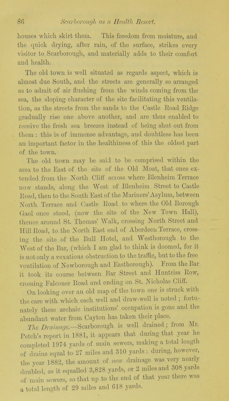 Srarhorour/?i as a. Ho/tHh Rrmi. liouses which skirt them. This freedom from moisture, and the quick drying, after rain, of the surface, strikes every visitor to Scarborough, and materially adds to their comfort and health. The old town is avcU situated as regards aspect, which is almost due South, and the streets are generally so arranged as to admit of air flushing from the winds coming from the sea, the sloping character of the site facilitating this ventila- tion, as the streets from the sands to the Castle Eoad Eidge gradually rise one above another, and are thus enabled to rL'ceivo the fresh sea breezes instead of being shut out from them : this is of immense advantage, and doubtless has been an important factor in the healthiness of this the oldest part of the town. The old town may be said to be comprised within the area to the East of the site of the Old Moat, that once ex- tended from the North Clift' across where Blenheim Terrace now stands, along the West of Elenheim Street to Castle Eoad, then to the South East of the Mariners'Asylum, between North Terrace and Castle Eoad to where the Old Eorough (}aol once stood, (now the site of the New Town Hall), thence around St. Thomas' Walk, crossing North Street and Hill Eoad, to the North East end of Aberdeen Terrace, cross- in-- the site of the Bull Hotel, and Westborough to the West of the Bar, (which I am glad to think is doomed, for it is not only a vexatious obstruction to the traffic, but to the free ventilation of Newborough and Eastborough). Erom the Bar it took its course between Bar Street and Huntriss Eow, crossing Falconer Eoad and ending on St. Nicholas Cliff. On looking over an old map of the town one is struck with the care with which each well and draw-well is noted ; fortu- nately these archaic institutions' occupation is gone and the abundant water from Cayton has taken their place. The Drfl/m^/c—Scarborough is Avell drained; from Uv. Fetch's report in 1881, it appears that during that year he completed 1974 yards of main sewers, making a total length of drains equal to 27 miles and 310 yards : during, however, the year 1882, the amount of new drainage was very nearly doubled, as it equaUed 3,828 yards, or 2 miles and 308 yards of main sewers, so that up to the end of that year there was a total length of 29 miles an.l G18 yards.