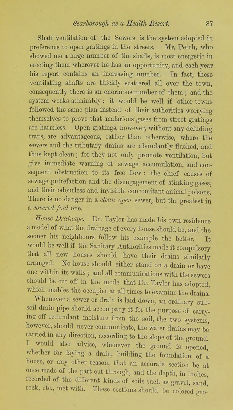 Shaft ventilation of the Sewers is the system adopted in preference to open gratings in the streets. Mr. Fetch, who showed me a large number of the shafts, is most energetic in erecting them wherever he has an opportunity, and each year his report contains an increasing number. In fact, these ventilating shafts are thickly scattered all over the town, consequently there is an enormous number of them; and the system works admirably : it would be well if other towns followed the same plan instead of their authorities worrying themselves to prove that malarious gases from street gratings are harmless. Open gratings, however, without any deluding traps, are advantageous, rather than otherwise, where the sewers and the tributary drains are abundantly flushed, and thus kept clean; for they not only promote ventilation, but give immediate warning of sewage accumulation, and con- sequent obstruction to its free flow : the chief causes of sewage putrefaction and the disengagement of stinking gases, and their odourless and invisible concomitant animal poisons. There is no danger in a dean open sewer, but the greatest in a covered foul one. House Drainage. Dr. Taylor has made his own residence a model of what the drainage of every house should be, and the sooner his neighbours follow his example the better. It would be well if the Sanitary Authorities made it compulsory that all new houses should have their drains similarly arranged. No house should either stand on a drain or have one within its walls ; and all communications Avith the sewers should be cut off in the mode that Dr. Taylor has adopted, which enables the occupier at all times to examine the drains! Whenever a sewer or drain is laid down, an ordinary sub- soil drain pipe should accompany it for the purpose of carry- ing off redundant moisture from the soil, the two systems, however, should never communicate, the water drains may be carried in any direction, according to the slope of the ground. I would also advise, whenever the ground is opened,' whether for laying a drain, building the foundation of I house, or any other reason, that an accurate section be at once made of the part cut through, and the depth, in inches recorded of the diflerent kinds of soils such as gravel, sand' rock, etc., met with. These sections should be colored eo-
