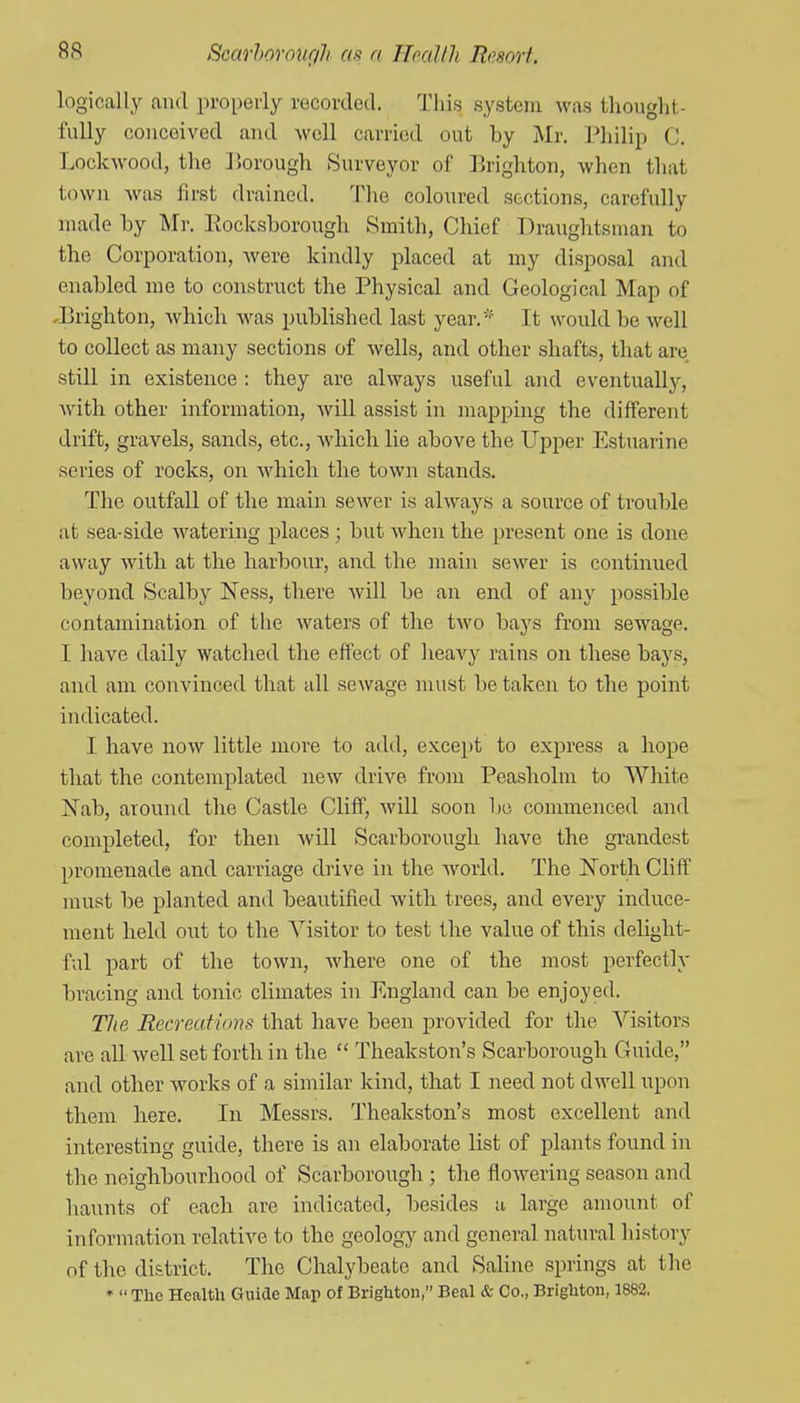 logically and properly recorded. This system was thought- fully couceived and well carried out by Mr. Philip C. Lockwood, the ]5orough Surveyor of Erightoii, when that town was first drained. The coloured sections, carefully made by Mr. Eocksborough Smith, Chief Draughtsman to the Corporation, were kindly placed at my disposal and enabled me to construct the Physical and Geological Map of ^Brighton, which was published last year.* It would be well to collect as many sections of wells, and other shafts, that are still in existence : they are always useful and eventually, with other information, will assist in mapping the different drift, gravels, sands, etc., which lie above the Upper Estuarine series of rocks, on Avhich the town stands. The outfall of the main sewer is always a source of trouble at sea-side watering places ; but when the present one is done away with at the harbour, and the main sewer is continued beyond Scalby Ness, there will be an end of any possible contamination of the waters of the two bays from sewage. I have daily watched the effect of heavy rains on these bays, and am convinced that all sewage must be taken to the point indicated. I have now little more to add, except to express a hope that the contemplated new drive from Peasholm to White Nab, around the Castle Cliff, will soon be commenced and completed, for then will Scarborough have the grandest promenade and carriage di-ive in the world. The North Cliff must be planted and beautified with trees, and every induce- ment held out to the Visitor to test the value of this delight- ful part of the town, where one of the most perfectly bracing and tonic climates in England can be enjoyed. The Eecrecd'inns that have been provided for the Visitors are all well set forth in the  Theakston's Scarborough Guide, and other works of a similar kind, that I need not dwell upon them here. In Messrs. Theakston's most excellent and interesting guide, there is an elaborate list of plants found in the neighbourhood of Scarborough ; the flowering season and haunts of each are indicated, besides a large amount of information relative to the geology and general natural history of tlie district. The Chalybeate and Sahne springs at the '  The Health Giiide Maxi of Brighton, Beal & Co., Brighton, 1883,