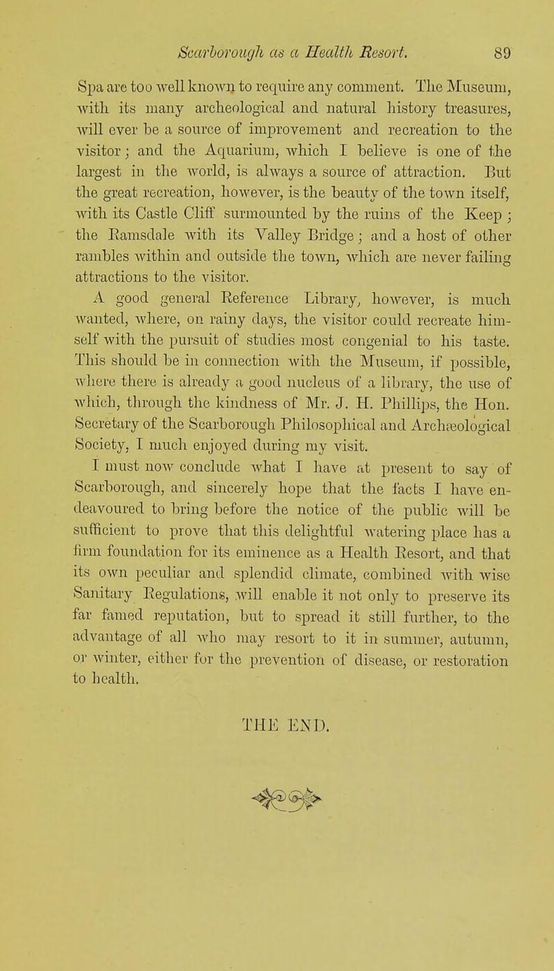 Spa are too well knowi) to require any comuient. Tlie Museum, ■\vitli its many archeological and natural history treasures, Avill ever be a source of inij^rovement and recreation to the visitor; and the Aquarium, which I believe is one of the largest in the world, is always a source of attraction. But the great recreation, hoM'ever, is the beauty of the town itself, with its Castle Gliff surmounted by the ruins of the Keep ; the Ramsdale Avith its Valley Bridge; and a host of other rambles within and outside the town, Avliich are never failing attractions to the visitor. A good general Reference Library^ however, is much wanted, where, on rainy days, the visitor could recreate him- self with the pursuit of studies most congenial to his taste. This should be in connection with the Museum, if possible, wliere there is already ;i good nucleus of a library, the use of Avhich, through the kindness of Mr. J. H. Phillips, the Hon. Secretary of the Scarborough Philosophical and Archreological Society. I much enjoyed during my visit. I must noAv conclude Avhat I have at present to say of Scarborough, and sincerely hope that the facts I have en- deavoured to brhig before the notice of the public Avill be sufficient to prove that this delightful Avatering place has a lirm foundation for its eminence as a Health Resort, and that its oAvn peculiar and splendid climate, combined Avith Avise Sanitary Regulations, will enable it not only to preserve its far famed reputation, but to spread it still further, to the advantage of all Avho may resort to it in summei-, autumn, or Avinter, either for the prevention of disease, or restoration to health. THE END.