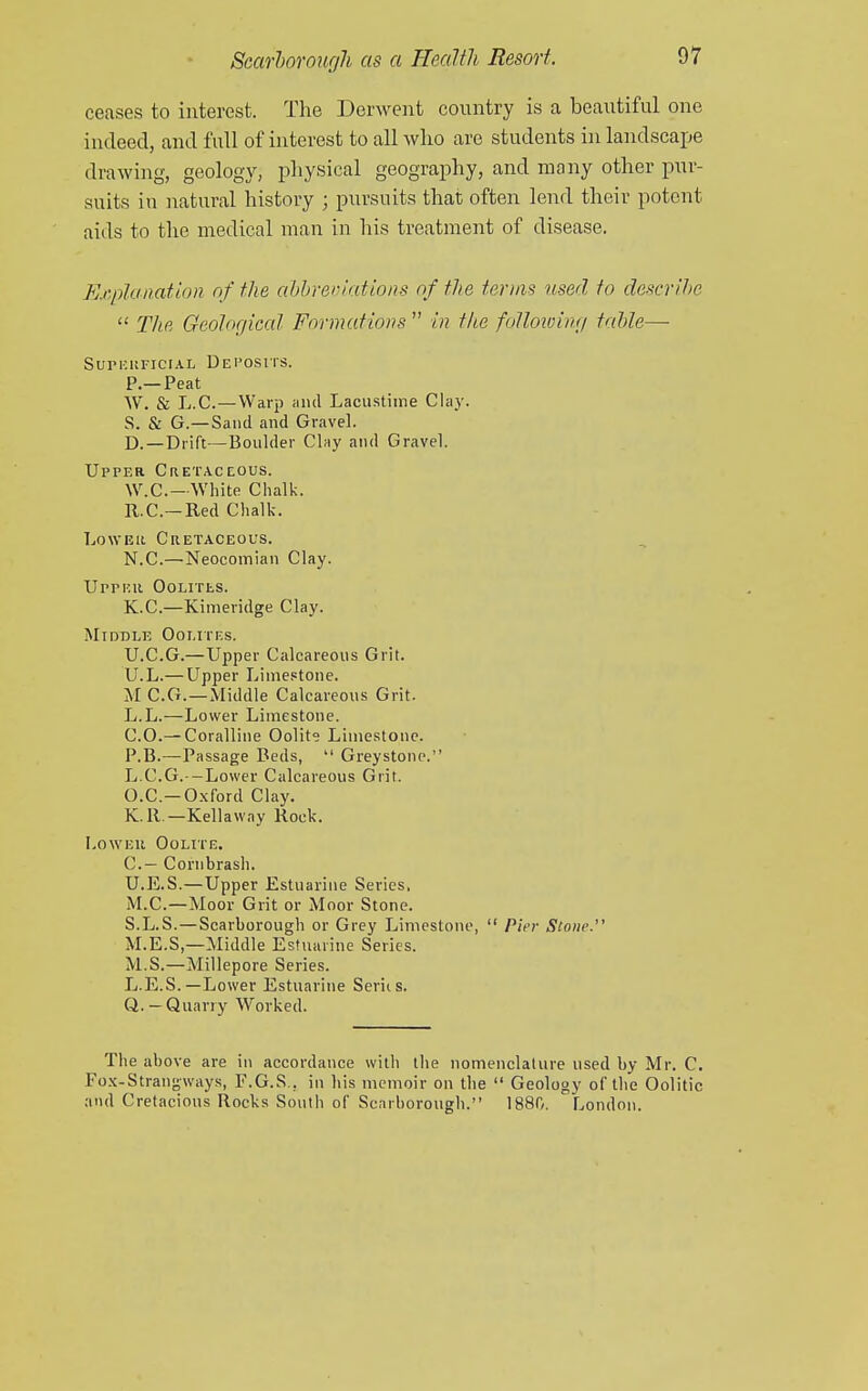 ceases to interest. The Derwent country is a beautiful one indeed, and full of interest to all who are students in landscajje drawing, geology, physical geography, and many other pur- suits in natural history ; pursuits that often lend their potent aids to the medical man in his treatment of disease. Er.planation of the ahbreoiations of the terms used to descritw  The Geological Formations  in the folloioing table—■ SUPKUFICIAL DeI'OSIIS. P.—Peat W. & L.C.—Warp and Laciistime Chi}'. S. & G.—Sand and Gravel. D.—Drift —Boulder Clay and Gravel. Upper CuETActous. W.C—White Chalk. R.C.—Red Chalk. LowEii Cretaceous. N.C.—Neocomian Clay. Upper Oolitls. K.C.—Kimeridge Clay. Middle Oolites. U.C.G.—Upper Calcareous Grit. U.L.— Upper Limestone. M C.G.—Middle Calcareous Grit. L.L.—Lower Limestone. CO.— Coralline Oolit° Limestone. P.B.—Passage Beds,  Greystonc. L.C.G.—Lower Calcareous Grit. O.C.—Oxford Clay. K.R.—Kellaway Rock. LowEu Oolite. C— Cornbrash. U.E.S.—Upper Estuarine Series, M.C.—Moor Grit or Moor Stone. S.L.S.—Scarborough or Grey Limestone,  Pier Stone. M.E.S,—Middle Estuarine Series. M.S.—Millepore Series. L.E.S.—Lower Estuarine Seriis. Q.—Quarry Worked. The above are in accordance with the nomenclature used by Mr. C. Fo.x-Strangways, F.G.S., in his memoir on the  Geology of the Oolitic and Cretacious Rocks South of Scarborough. 1880. London.