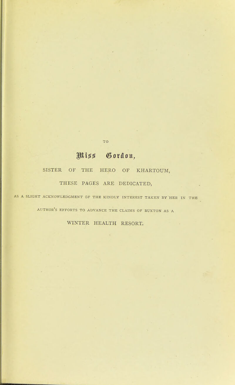 TO SISTER OF THE HERO OF KHARTOUM, THESE PAGES ARE DEDICATED, AS A SLIGHT ACKNOWLEDGMENT OF THE KINDLY INTEREST TAKEN BY HER IN THE author's EFFORTS TO ADVANCE THE CLAIMS OF BUXTON AS A WINTER HEALTH RESORT.