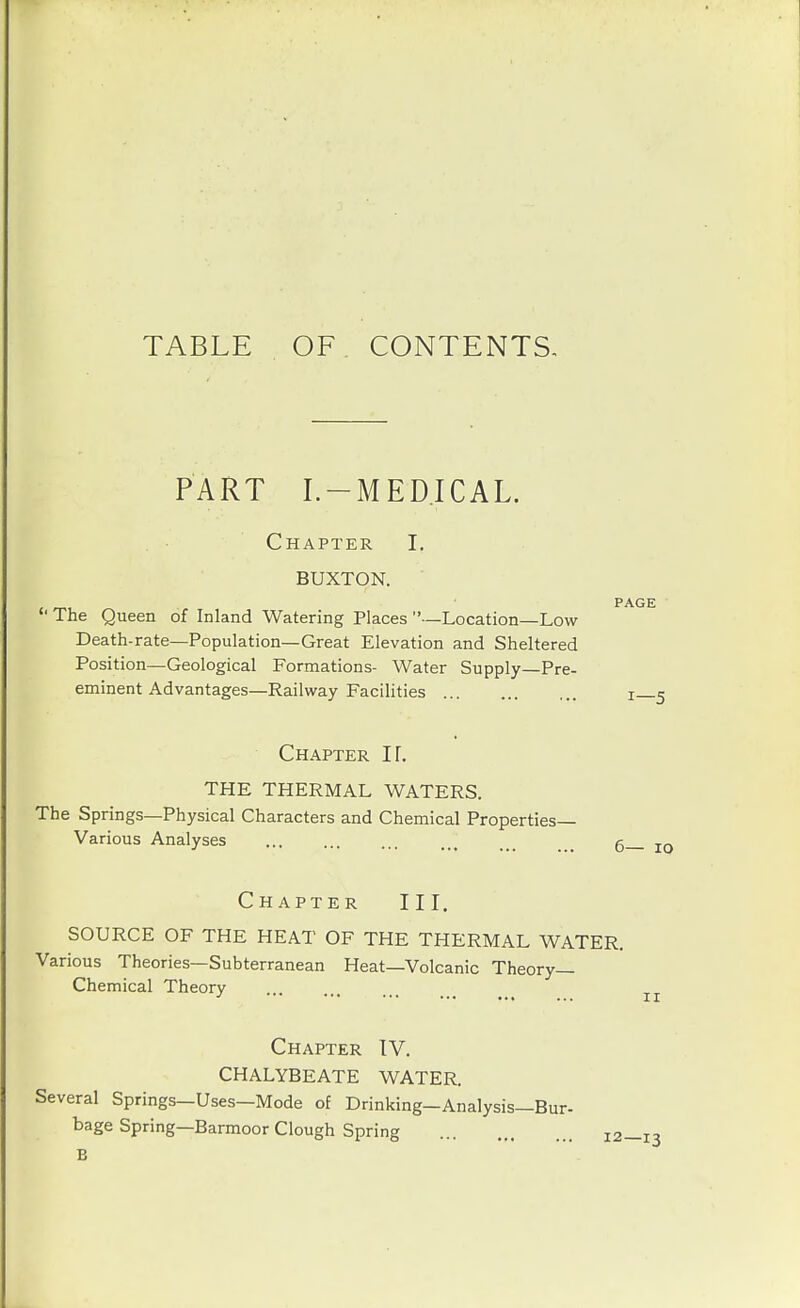 TABLE OF CONTENTS, PART I.-MEDICAL. Chapter I. BUXTON.  The Queen of Inland Watering Places  —Location—Low Death-rate—Population—Great Elevation and Sheltered Position—Geological Formations- Water Supply—Pre- eminent Advantages—Railway Facilities Chapter If. THE THERMAL WATERS. The Springs—Physical Characters and Chemical Properties- Various Analyses PAGE 6— lo Chapter III. SOURCE OF THE HEAT OF THE THERMAL WATER. Various Theories—Subterranean Heat—Volcanic Theory- Chemical Theory Chapter IV. CHALYBEATE WATER. Several Springs—Uses—Mode of Drinking-Analysis—Bur- bage Spring—Barmoor Clough Spring 12—13