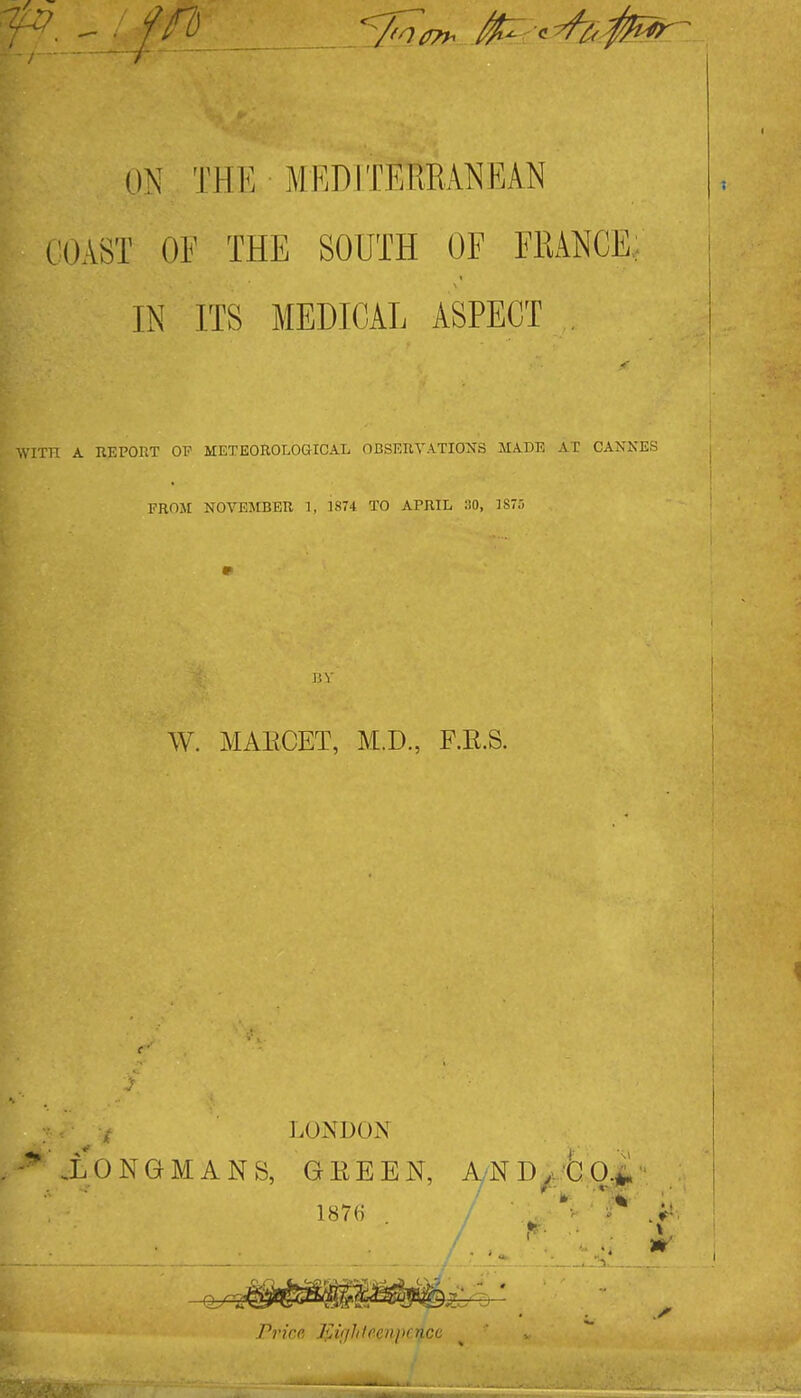 ON THE MEDITERRANEAN COAST OF THE SOUTH OF FRANCE, | IN ITS MEDICAL ASPECT . WITH A KEPORT OP METEOROLOaiCAL OBSEXIYATIONS MADE AT CANKES j FROM NOVEJtBEU 1, 1874 TO APRIL HO, IS-. i I W. MAECET, M.D., F.E.S. i LONDON .LONGMANS, GEEEN, AND/'6ol 1876 Price l<lighteenperjLCc