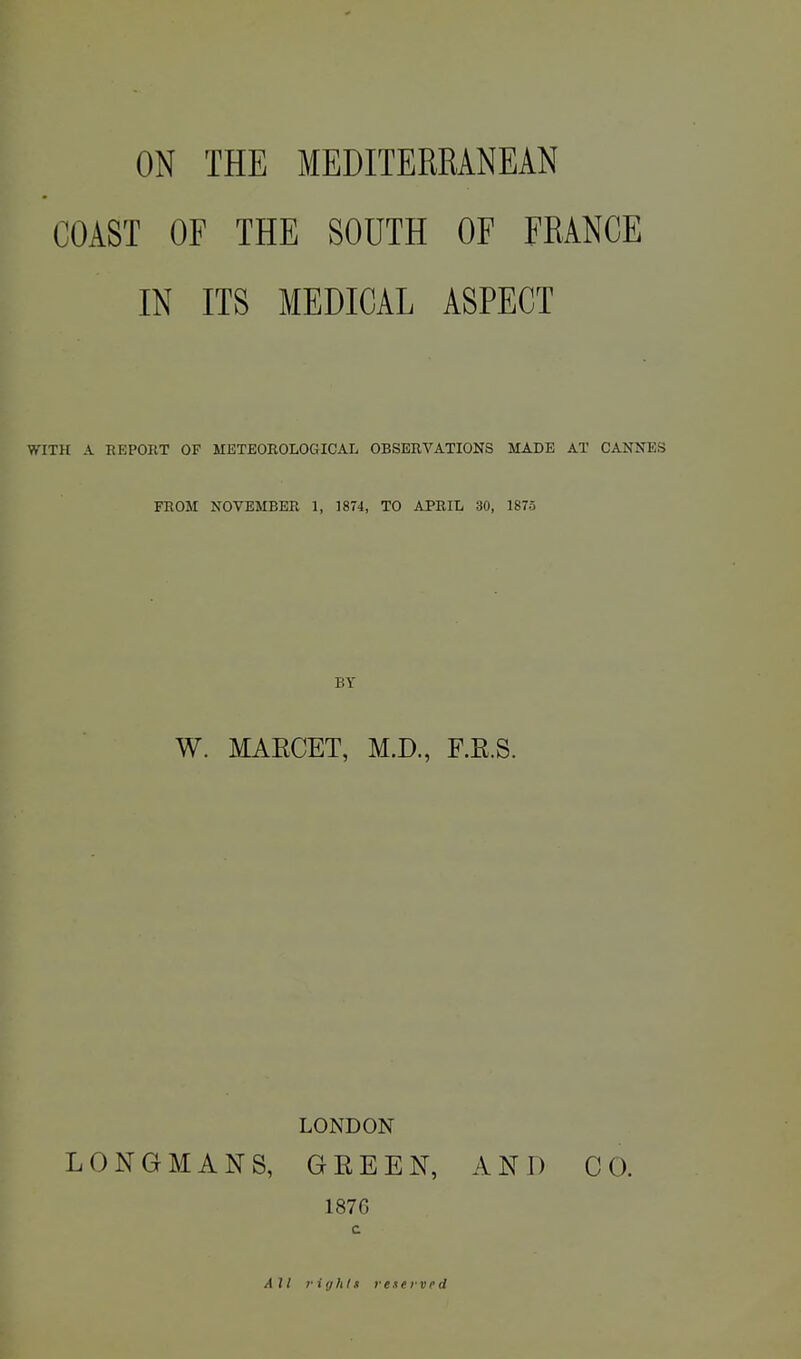 ON THE MEDITERRANEAN COAST OF THE SOUTH OF FRANCE IN ITS MEDICAL ASPECT WITH A REPORT OF METEOROLOGICAL OBSERVATIONS MADE AX CANNES FROM NOVEMBER 1, 1874, TO APRIL 30, 1875 BY W. MARCET, M.D., F.E.S. LONDON LONGMANS, GREEN, AND CO. 1876 c All rights reserved