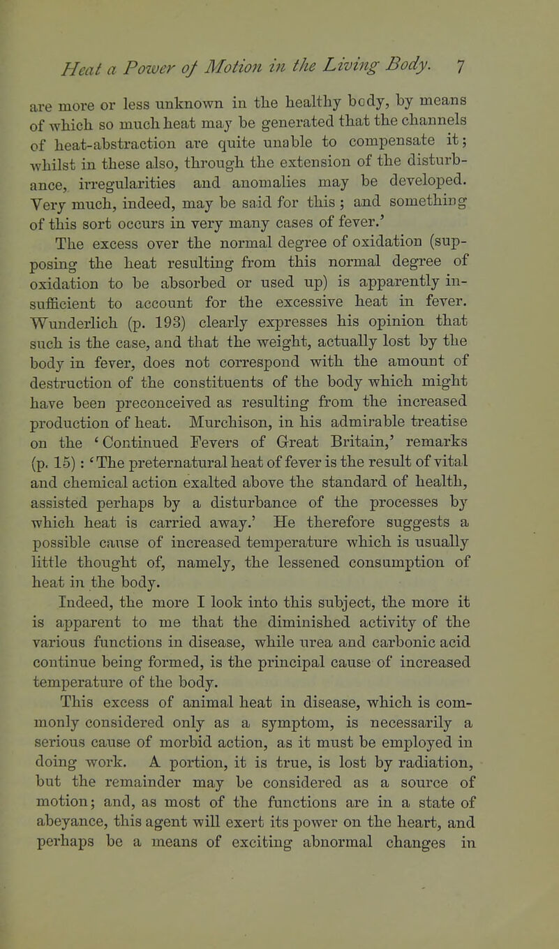 are more or less unknown in the healthy body, by means of which so much heat may be generated that the channels of heat-abstraction are quite unable to compensate it; whilst in these also, through the extension of the disturb- ance, irregularities and anomalies may be developed. Very much, indeed, may be said for this ; and something of this sort occurs in very many cases of fever.' The excess over the normal degree of oxidation (sup- posing the heat resulting from this normal degree of oxidation to be absorbed or used up) is apparently in- sufficient to account for the excessive heat in fever. Wunderlich (p. 193) clearly expresses his opinion that such is the case, and that the weight, actually lost by the body in fever, does not correspond with the amount of destruction of the constituents of the body which might have been preconceived as resulting from the increased production of heat. Murchison, in his admirable treatise on the ' Continued Tevers of Great Britain,' remarks (p. 15):' The preternatural heat of fever is the result of vital and chemical action exalted above the standard of health, assisted perhaps by a disturbance of the processes bj' which heat is carried away.' He therefore suggests a possible cause of increased temperature which is usually little thought of, namely, the lessened consumption of heat in the body. Indeed, the more I look into this subject, the more it is apparent to me that the diminished activity of the various functions in disease, while urea and carbonic acid continue being formed, is the principal cause of increased temperature of the body. This excess of animal heat in disease, which is com- monly considered only as a symptom, is necessarily a serious cause of morbid action, as it must be employed in doing work. A portion, it is true, is lost by radiation, but the remainder may be considered as a source of motion; and, as most of the functions are in a state of abeyance, this agent will exert its power on the heart, and perhaps be a means of exciting abnormal changes in