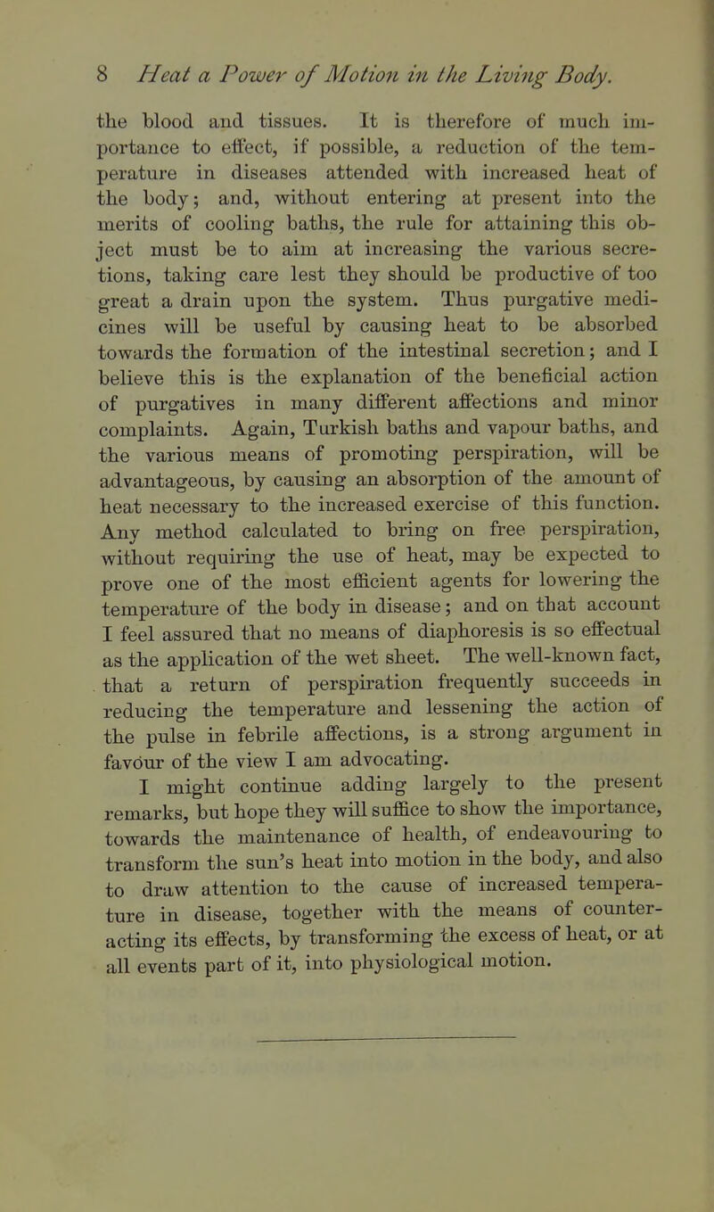 the blood and tissues. It is therefore of much ini- portauce to effect, if possible, a reduction of the tem- perature in diseases attended with increased heat of the body; and, without entering at present into the merits of cooling baths, the rule for attaining this ob- ject must be to aim at increasing the various secre- tions, taking care lest they should be productive of too great a drain upon the system. Thus purgative medi- cines will be useful by causing heat to be absorbed towards the formation of the intestinal secretion; and I believe this is the explanation of the beneficial action of purgatives in many different affections and minor complaints. Again, Turkish baths and vapour baths, and the various means of promoting perspiration, will be advantageous, by causing an absorption of the amount of heat necessary to the increased exercise of this function. Any method calculated to bring on free perspiration, without requiring the use of heat, may be expected to prove one of the most efficient agents for lowering the temperature of the body in disease; and on that account I feel assured that no means of diaphoresis is so effectual as the application of the wet sheet. The well-known fact, . that a return of perspiration frequently succeeds in reducing the temperature and lessening the action of the pulse in febrile affections, is a strong argument in favour of the view I am advocating. I might continue adding largely to the present remarks, but hope they will suffice to show the importance, towards the maintenance of health, of endeavouring to transform the sun's heat into motion in the body, and also to draw attention to the cause of increased tempera- ture in disease, together with the means of counter- acting its effects, by transforming the excess of heat, or at all events part of it, into physiological motion.