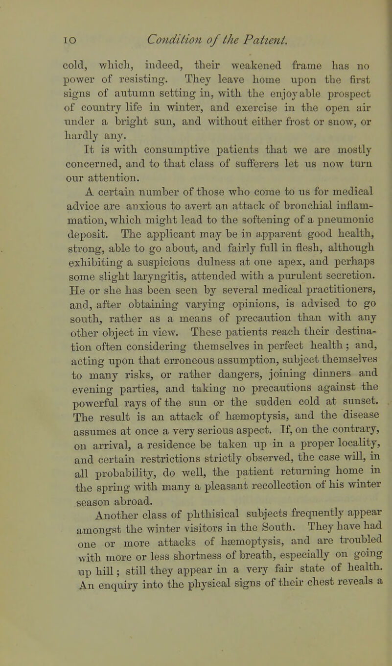 cold, wliicli, indeed, their weakened frame has no power of resisting. They leave home upon the first signs of autumn setting in, with the enjoj-able prospect of country life in winter, and exercise in the open air under a bright sun, and without either frost or snow, or hardly any. It is with consumptive patients that we are mostly concerned, and to that class of sufferers let us now turn our attention. A certain number of those who come to us for medical advice are anxious to avert an attack of bronchial inflam- mation, which might lead to the softening of a pneumonic deposit. The applicant may be in apparent good health, strong, able to go about, and fairly full in flesh, although exhibiting a suspicious dulness at one apex, and perhaps some slight laryngitis, attended with a purulent secretion. He or she has been seen by several medical practitioners, and, after obtaining varying opinions, is advised to go south, rather as a means of precaution than with any other object in view. These patients reach their destina- tion often considering themselves in perfect health ; and, acting upon that erroneous assumption, subject themselves to many risks, or rather dangers, joining dinners and evening parties, and taking no precautions against the powerful rays of the sun or the sudden cold at sunset. The result is an attack of hsemoptysis, and the disease assumes at once a very serious aspect. If, on the contrary, on arrival, a residence be taken up in a proper locality, and certain restrictions strictly observed, the case wiU, in all probability, do well, the patient returning home in the spring with many a pleasant recollection of his winter season abroad. Another class of phthisical subjects frequently appear amongst the winter visitors in the South. They have had one or more attacks of hsemoptysis, and are troubled with more or less shortness of breath, especially on going up hill; still they appear in a very fair state of health. An enquiry into the physical signs of their chest reveals a