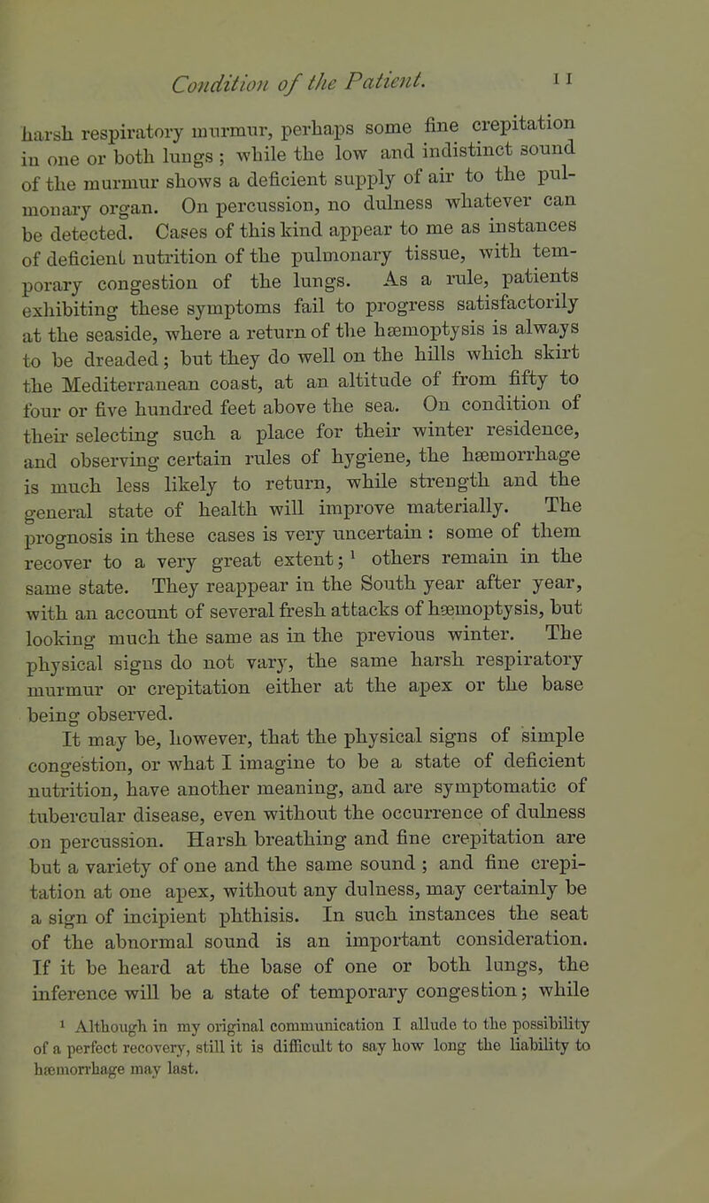 harsh respiratory imirmiir, perhaps some fine crepitation ill one or both lungs ; while the low and indistinct sound of the murmur shows a deficient supply of air to the pul- monary organ. On percussion, no dulness whatever can be detected. Cases of this kind appear to me as instances of deficient nutrition of the pulmonary tissue, with tem- porary congestion of the lungs. As a rule, patients exhibiting these symptoms fail to progress satisfactorily at the seaside, where a return of the haemoptysis is always to be dreaded; but they do well on the hills which skirt the Mediterranean coast, at an altitude of from fifty to four or five hundred feet above the sea. On condition of their selecting such a place for their winter residence, and observing certain rules of hygiene, the hEemorrhage is much less likely to return, while strength and the general state of health will improve materially. The prognosis in these cases is very uncertain : some of them recover to a very great extent; ^ others remain in the same state. They reappear in the South year after year, with an account of several fresh attacks of hsemoptysis, but loolring much the same as in the previous winter. The physical signs do not vary, the same harsh respiratory murmur or crepitation either at the apex or the base being observed. It may be, however, that the physical signs of simple congestion, or what I imagine to be a state of deficient nutrition, have another meaning, and are symptomatic of tubercular disease, even without the occurrence of dulness on percussion. Harsh breathing and fine crepitation are but a variety of one and the same sound ; and fine crepi- tation at one apex, without any dulness, may certainly be a sign of incipient phthisis. In such instances the seat of the abnormal sound is an important consideration. If it be heard at the base of one or both lungs, the inference will be a state of temporary congestion; while ^ Although in my original communication I allude to the possibility of a perfect recovery, still it is difficult to say how long the liaMlity to h?emon-hage may last.
