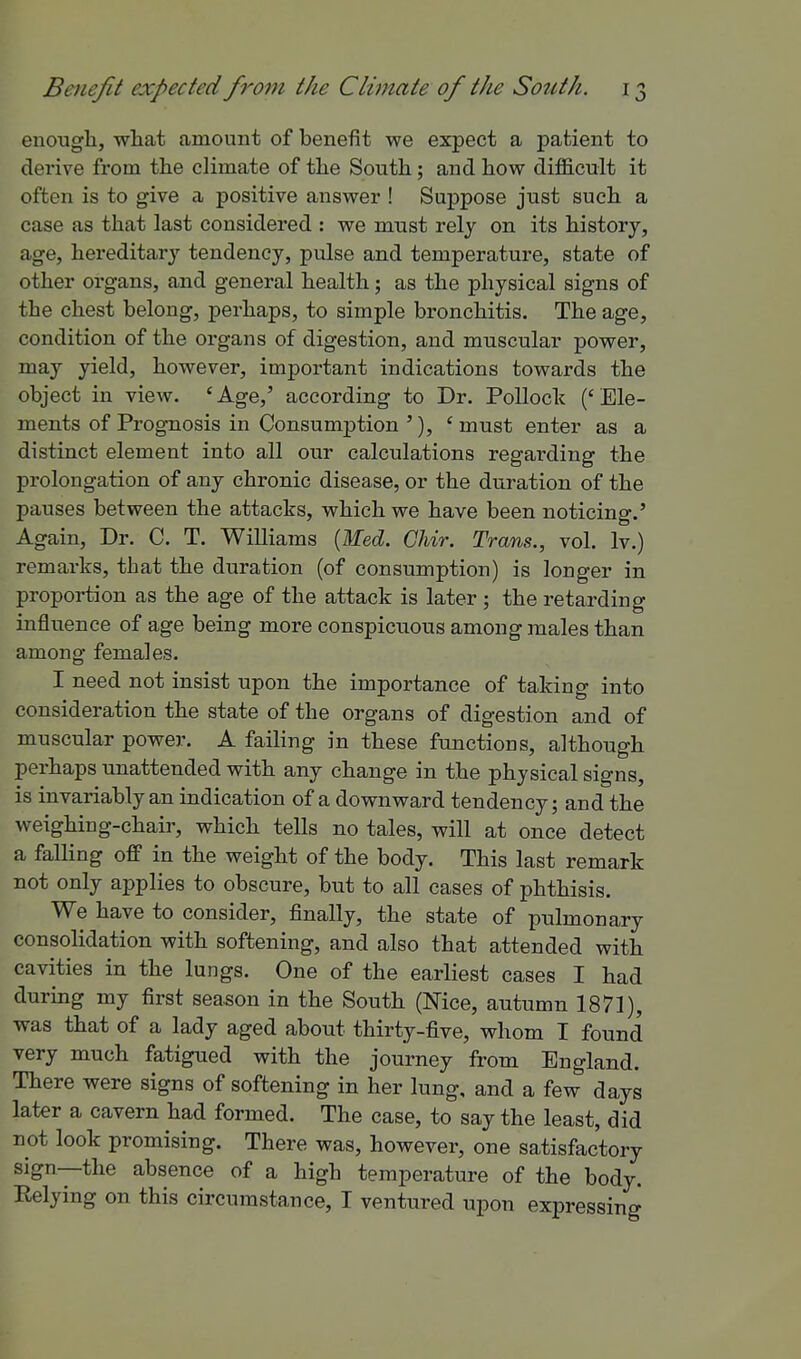 enough, wliat amount of benefit we expect a patient to derive from the climate of the South; and how difficult it often is to give a positive answer ! Suppose just such a case as that last considered : we must relj on its history, age, hereditary tendency, pulse and temperature, state of other organs, and general health; as the physical signs of the chest belong, perhaps, to simple bronchitis. The age, condition of the organs of digestion, and muscular power, may yield, however, important indications towards the object in view. 'Age,' according to Dr. PoUoclc ('Ele- ments of Prognosis in Consumption '), ' must enter as a distinct element into all our calculations regarding the prolongation of any chronic disease, or the duration of the pauses between the attacks, which we have been noticing.' Again, Dr. C. T. Williams {Wed. Chir. Trans., vol. Iv.) remarks, that the duration (of consumption) is longer in proportion as the age of the attack is later ; the retarding influence of age being more conspicuous among males than among females. I need not insist upon the importance of taking into consideration the state of the organs of digestion and of muscular power. A failing in these functions, although perhaps unattended with any change in the physical signs, is invariably an indication of a downward tendency; and the weighing-chair, which tells no tales, will at once detect a falling off in the weight of the body. This last remark not only applies to obscure, but to all cases of phthisis. We have to consider, finally, the state of pulmonary consolidation with softening, and also that attended with cavities in the lungs. One of the earliest cases I had durmg my first season in the South (Nice, autumn 1871), was that of a lady aged about thirty-five, whom I found very much fatigued with the journey from England. There were signs of softening in her lung, and a few days later a cavern had formed. The case, to say the least, did not look promising. There was, however, one satisfactory sign—the absence of a high temperature of the body. Relying on this circumstance, I ventured upon expressing