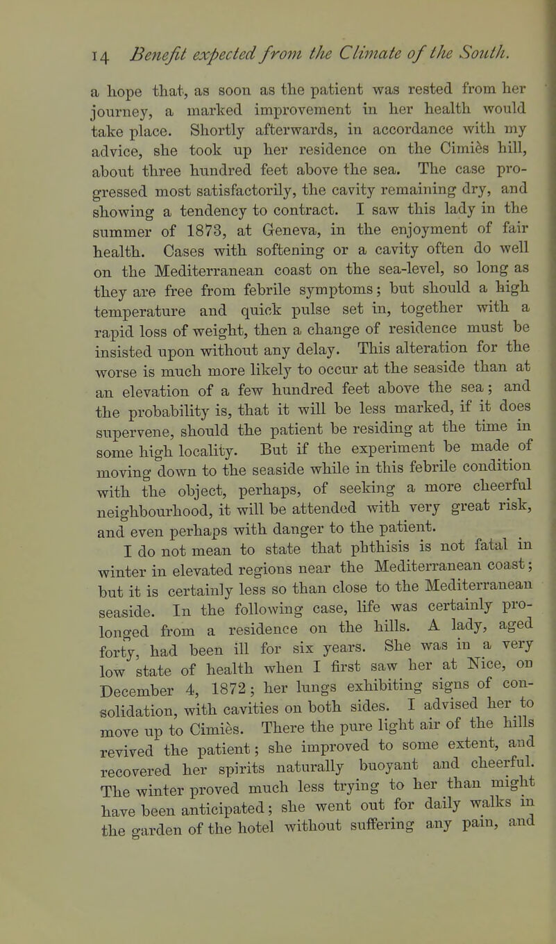 a hope that, as soon as the patient was rested from her journey, a marked improvement in her health would take place. Shortly afterwards, in accordance with my advice, she took up her residence on the Cimi^s hill, about three hundred feet above the sea. The case pro- gressed most satisfactorily, the cavity remaining dry, and showing a tendency to contract. I saw this lady in the summer of 1873, at Geneva, in the enjoyment of fair health. Cases with softening or a cavity often do well on the Mediterranean coast on the sea-level, so long as they are free from febrile symptoms; but should a high temperature and quick pulse set in, together with a rapid loss of weight, then a change of residence must be insisted upon without any delay. This alteration for the worse is much more likely to occur at the seaside than at an elevation of a few hundred feet above the sea; and the probability is, that it will be less marked, if it does supervene, should the patient be residing at the time in some high locality. But if the experiment be made of moving down to the seaside while in this febrile condition with the object, perhaps, of seeking a more cheerful neighbourhood, it will be attended with very great risk, and even perhaps with danger to the patient. I do not mean to state that phthisis is not fatal in winter in elevated regions near the Mediterranean coast; but it is certainly less so than close to the Mediterranean seaside. In the following case, life was certainly pro- longed from a residence on the hills. A lady, aged forty, had been ill for six years. She was in a very low state of health when I first saw her at Nice, on December 4, 1872; her lungs exhibiting signs of con- solidation, with cavities on both sides. I advised her to move up to Cimies. There the pure light air of the hills revived the patient; she improved to some extent, and recovered her spirits naturally buoyant and cheerful. The winter proved much less trying to her than might have been anticipated; she went out for daily walks m the garden of the hotel without suffering any pam, and