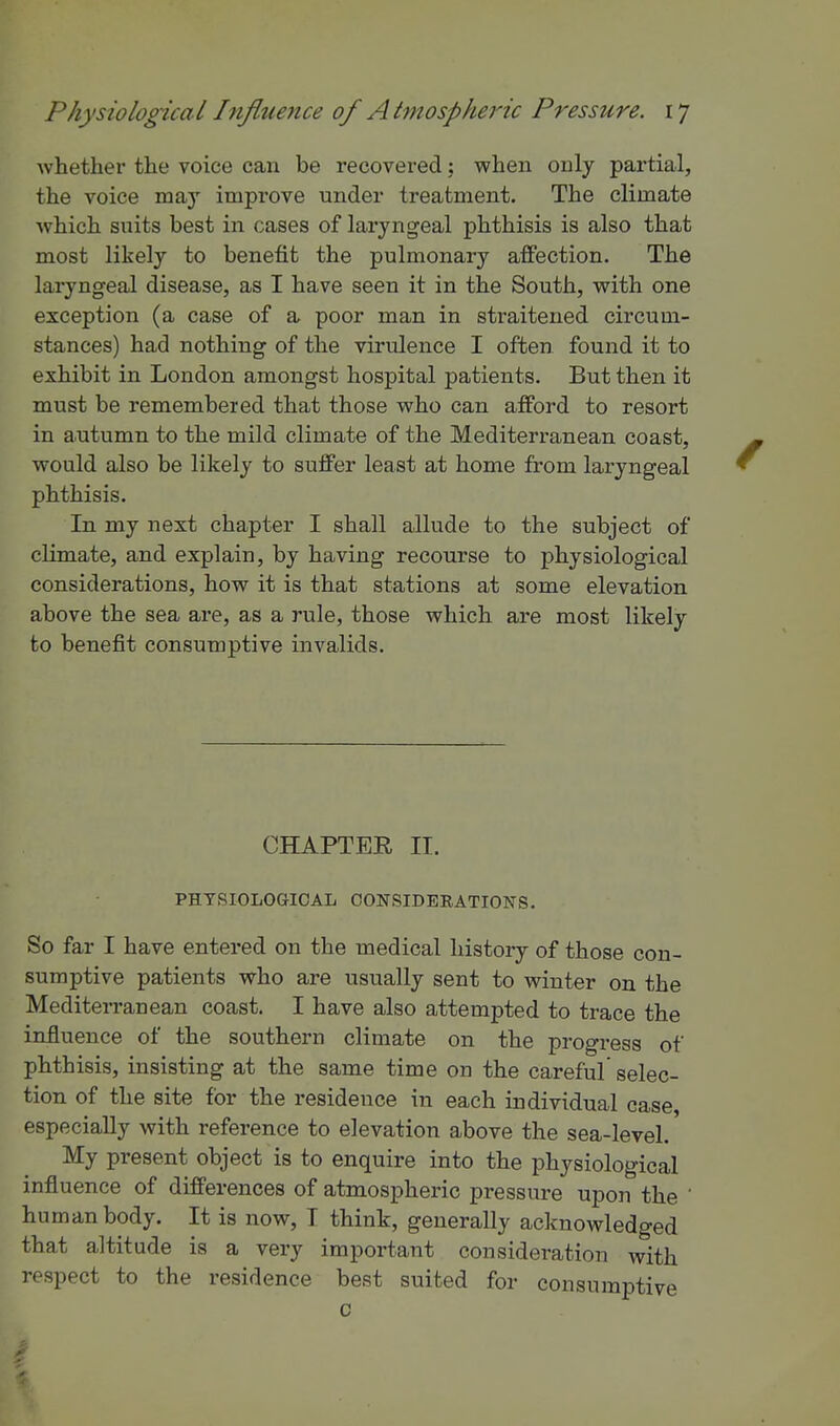 whether the voice can be recovered; when only partial, the voice may improve under treatment. The climate which suits best in cases of laryngeal phthisis is also that most likely to benefit the pulmonary affection. The laryngeal disease, as I have seen it in the South, with one exception (a case of a poor man in straitened circum- stances) had nothing of the virulence I often found it to exhibit in London amongst hospital patients. But then it must be remembered that those who can afford to resort in autumn to the mild climate of the Mediterranean coast, would also be likely to suffer least at home from laryngeal phthisis. In my next chapter I shall allude to the subject of climate, and explain, by having recourse to physiological considerations, how it is that stations at some elevation above the sea are, as a rule, those which are most likely to benefit consumptive invalids. CHAPTER II. PHTSIOLOGIOAL OONSIDERATIONS. So far I have entered on the medical history of those con- sumptive patients who are usually sent to winter on the Mediterranean coast, I have also attempted to trace the influence of the southern climate on the progress of phthisis, insisting at the same time on the careful selec- tion of the site for the residence in each individual case, especially with reference to elevation above the sea-level. My present object is to enquire into the physiological influence of differences of atmospheric pressure upon the human body. It is now, I think, generally acknowledged that altitude is a very important consideration with respect to the residence best suited for consumptive