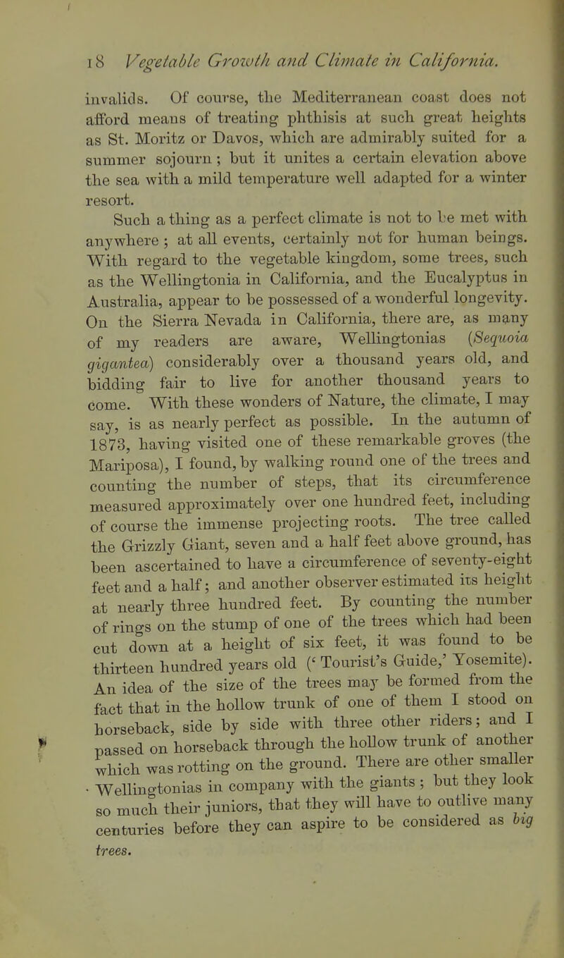 invalids. Of course, tlie Mediterranean coa.st does not afford means of treating phthisis at such great heights as St. Moritz or Davos, which are admirably suited for a summer sojourn; but it unites a certain elevation above the sea with a mild temperature well adapted for a winter resort. Such a thing as a perfect climate is not to be met with anywhere ; at all events, certainly not for human beings. With regard to the vegetable kingdom, some trees, such as the Wellingtonia in California, and the Eucalyptus in Australia, appear to be possessed of a wonderful longevity. On the Sierra Nevada in California, there are, as many of my readers are aware, Wellingtonias {Sequoia gigantea) considerably over a thousand years old, and bidding fair to live for another thousand years to come. With these wonders of Nature, the climate, I may say, is as nearly perfect as possible. In the autumn of 1873, having visited one of these remarkable groves (the Mariposa), I found, by walking round one of the trees and counting the number of steps, that its circumference measured approximately over one hundi-ed feet, including of course the immense projecting roots. The tree called the Grizzly Giant, seven and a half feet above ground, has been ascertained to have a circumference of seventy-eight feet and a half; and another observer estimated its height at nearly three hundred feet. By counting the number of rings on the stump of one of the trees which had been cut down at a height of six feet, it was found to be thirteen hundred years old (' Tourist's Guide,' Yosemite). An idea of the size of the trees may be formed from the fact that in the hollow trunk of one of them I stood on horseback, side by side with three other riders; and I passed on horseback through the hoUow trunk of another which was rotting on the ground. There are other smaller • Wellingtonias in company with the giants ; but they look so much their juniors, that they will have to outlive many centuries before they can aspire to be considered as b^g trees.