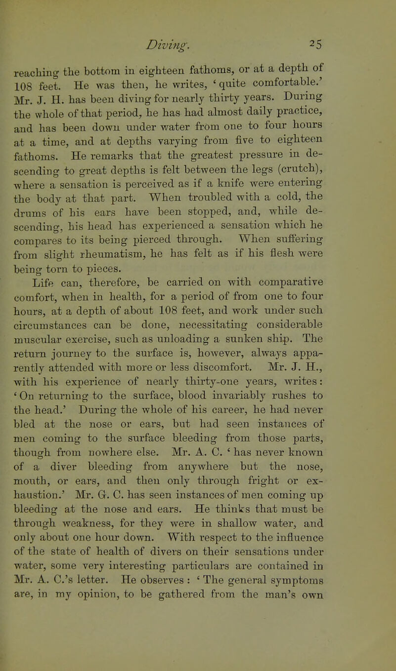 reaching the bottom in eighteen fathoms, or at a depth of 108 feet. He was then, he writes, ' quite comfortable.' Mr. J. H. has been diving for nearly thirty years. During the whole of that period, he has had almost daily practice, and has been down under water from one to four hours at a time, and at depths varying from five to eighteen fathoms. He remarks that the greatest pressure in de- scending to great depths is felt between the legs (crutch), where a sensation is perceived as if a knife were entering the body at that part. When troubled with a cold, the drums of bis ears have been stopped, and, while de- scending, his head has experienced a sensation which he compares to its being pierced through. When suffering from slight rheumatism, he has felt as if his flesh were being torn to pieces. Life can, therefore, be carried on with comparative comfort, when in health, for a period of from one to four hours, at a depth of about 108 feet, and work under such circumstances can be done, necessitating considerable muscular exercise, such as Tinloading a sunken ship. The return journey to the surface is, however, always appa- rently attended with more or less discomfort. Mr. J. H., with his experience of nearly thirty-one years, writes: ' On returning to the surface, blood invariably rushes to the head.' During the whole of his career, he had never bled at the nose or ears, but had seen instances of men coming to the surface bleeding from those parts, though from nowhere else. Mr. A. C. ' has never known of a diver bleeding from anywhere but the nose, mouth, or ears, and then only through fright or ex- haustion.' Mr. G. C. has seen instances of men coming up bleeding at the nose and ears. He thinks that must be through weakness, for they were in shallow water, and only about one hour down. With respect to the influence of the state of health of divers on their sensations under water, some very interesting particulars are contained in Mr. A. C.'s letter. He observes : ' The general symptoms are, in my opinion, to be gathered from the man's own