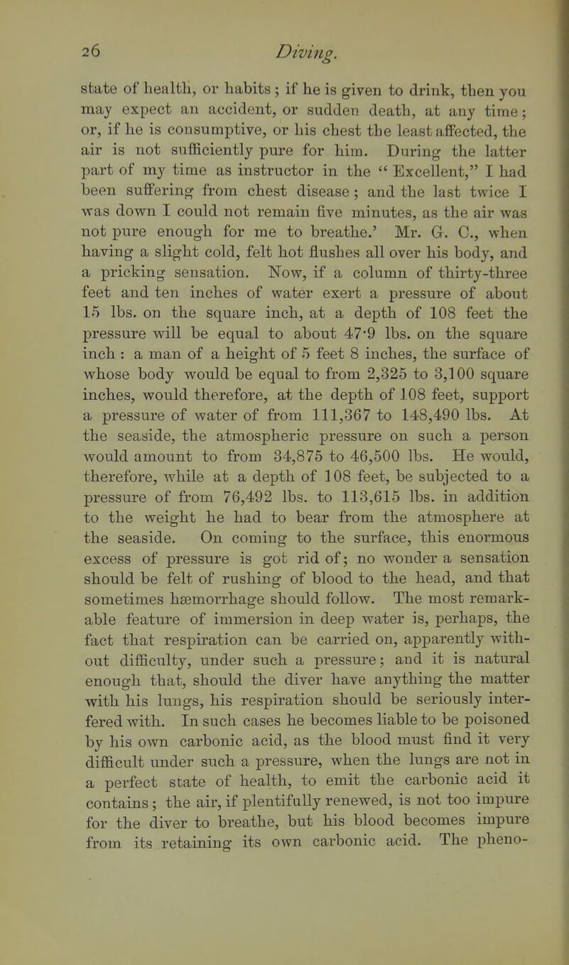 state of healtli, or habits; if he is given to drink, then you may expect an accident, or sudden death, at any time; or, if he is consumptive, or his chest the least affected, the air is not sufficiently pure for him. During the latter part of my time as instructor in the  Excellent, I had been suffering from chest disease ; and the last twice I was down I could not remain five minutes, as the air was not pure enough for me to breathe.' Mr. G. C, when having a slight cold, felt hot flushes all over his body, and a pricking sensation. Now, if a column of thirty-three feet and ten inches of water exert a pressure of about 15 lbs. on the square inch, at a depth of 108 feet the pressure will be equal to about 47'9 lbs. on the square inch : a man of a height of 5 feet 8 inches, the surface of whose body would be equal to from 2,325 to 3,100 square inches, would therefore, at the depth of 108 feet, support a pressure of water of from 111,367 to 148,490 lbs. At the seaside, the atmospheric pressure on such a person would amount to from 34,875 to 46,500 lbs. He would, therefore, while at a depth of 108 feet, be subjected to a pressure of from 76,492 lbs. to 113,615 lbs. in addition to the weight he had to bear from the atmosphere at the seaside. On coming to the surface, this enormous excess of pressure is got rid of; no wonder a sensation should be felt of rushing of blood to the head, and that sometimes haemorrhage should follow. The most remark- able feature of immersion in deep water is, perhaps, the fact that respiration can be carried on, apparently with- out difficulty, under such a pressure; and it is natural enough that, shonld the diver have anything the matter with his lungs, his respiration should be seriously inter- fered with. In such cases he becomes liable to be poisoned by his own carbonic acid, as the blood mnst find it very difficult under such a pressure, when the lungs are not in a perfect state of health, to emit the carbonic acid it contains; the air, if plentifully renewed, is not too impure for the diver to breathe, but his blood becomes impure from its retaining its own carbonic acid. The pheno-