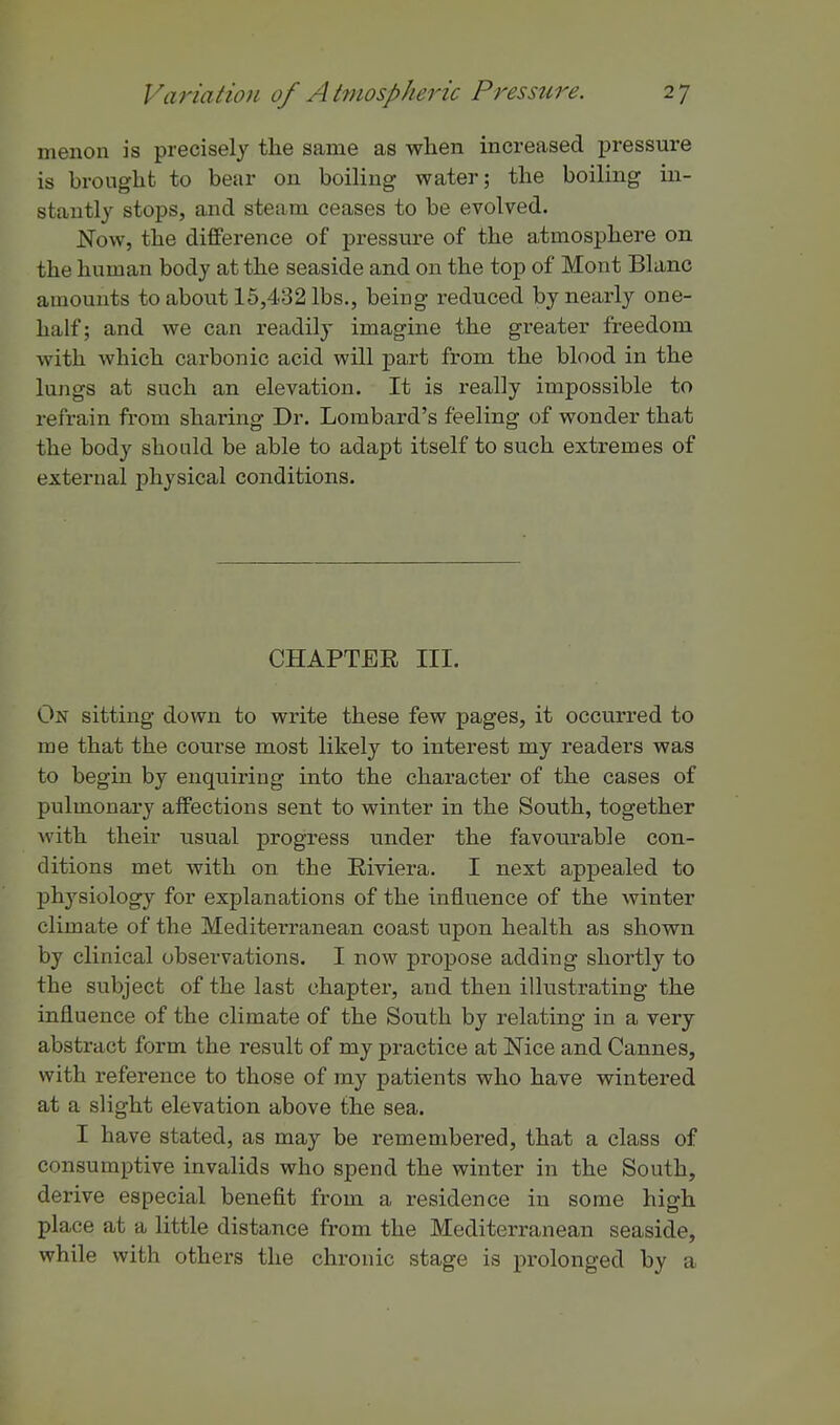 menon is precisely the same as when increased pressure is brought to bear on boiling water; the boiling in- stantly stops, and steam ceases to be evolved. Now, the difference of pressm-e of the atmosphere on the human body at the seaside and on the top of Mont Blanc amounts to about 15,432 lbs., being reduced by nearly one- half; and we can readily imagine the greater freedom with which carbonic acid will part from the blood in the lungs at such an elevation. It is really impossible to refrain from sharing Dr. Lombard's feeling of wonder that the body should be able to adapt itself to such extremes of external physical conditions. CHAPTER III. On sitting down to write these few pages, it occurred to me that the course most likely to interest my readers was to begin by enquiring into the character of the cases of pulmonary affections sent to winter in the South, together with their usual progress under the favourable con- ditions met with on the Riviera. I next appealed to physiology for explanations of the influence of the winter climate of the Mediterranean coast upon health as shown by clinical observations. I now propose adding shortly to the subject of the last chapter, and then illustrating the influence of the climate of the South by relating in a very abstract form the result of my practice at Nice and Cannes, with reference to those of my patients who have wintered at a slight elevation above the sea. I have stated, as may be remembered, that a class of consumptive invalids who spend the winter in the South, derive especial benefit from a residence in some high place at a little distance from the Mediterranean seaside, while with others the chronic stage is prolonged by a