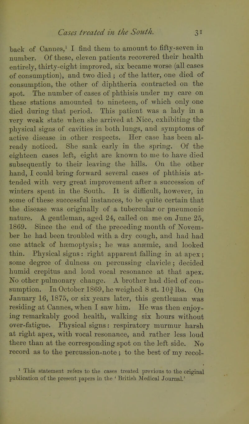 back of Canues,' I find them to amount to fifty-seven in number. Of these, eleven patients recovered their health entirely, thirty-eight improved, six became worse (all cases of consumption), and two died ; of the latter, one died of consumption, the other of diphtheria contracted on the spot. The number of cases of phthisis under my care on these stations amounted to nineteen, of which only one died during that period. This patient was a lady in a very weak state when she arrived at Nice, exhibiting the physical signs of cavities in both lungs, and symptoms of active disease in other respects. Her case has been al- ready noticed. She sank early in the spring. Of the eighteen cases left, eight are known to me to have died subsequently to their leaving the hills. On the other hand, I could bring forward several cases of phthisis at- tended with very great improvement after a. succession of winters spent in the South. It is difficult, howevei', in some of these successful instances, to be quite certain that the disease was originally of a tubercular or pneumonic nature. A gentleman, aged 24, called on me on June 25, 1869. Since the end of the preceding month of Novem- ber he had been troubled with a dry cough, and had had one attack of haemoptysis; he was ansemic, and looked thin. Physical signs : right apparent falling in at apex ; some degree of dulness on percussing clavicle; decided humid crepitus and loud vocal resonance at that apex. No other pulmonary change. A brother had died of con- sumption. In October 1869, he weighed 8 st. lOf lbs. On January 16, 1875, or six years later, this gentleman was residing at Cannes, when I saw him. He was then enjoy- ing remarkably good health, walking six hours without over-fatigue. Physical signs: respiratory murmur harsh at right apex, with vocal resonance, and rather less loud there than at the corresponding spot on the left side. No record as to the percussion-note; to the best of my recol- ' This statement refers to the cases treated previous to the original publication of the present papei-s in the ' British Medical Journal.'