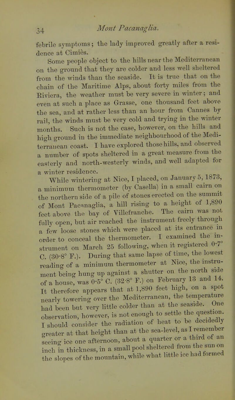 24 Mont Pacanaglia. febrile symptoms; the lady improved greatly after a resi- dence at Cimies. Some people object to the hills near the Mediterranean on the ground that they are colder and less well sheltered from the winds than the seaside. It is true that on the chain of the Maritime Alps, about forty miles from the Eiviera, the weather must be very severe in winter; and even at such a place as Grasse, one thousand feet above the sea, and at rather less than an hour from Cannes by rail, the winds must be very cold and trying in the winter months. Such is not the case, however, on the hills and high ground in the immediate neighbourhood of the Medi- terranean coast. I have explored those hills, and observed a number of spots sheltered in a great measure from the easterly and north-westerly winds, and well adapted for a winter residence. While wintering at Nice, I placed, on January 5, 1873, a minimum thermometer (by Casella) in a small cairn on the northern side of a pile of stones erected on the summit of Mont Pacanaglia, a hill rising to a height of 1,890 feet above the bay of Villefranche. The cairn was noi. fully open, but air reached the instrument freely through a few loose stones which were placed at its entrance m order to conceal the thermometer. I examined the in- strument on March 25 following, when it registered 0-7 C. (30-8° F.). During that same lapse of time, the lowest reading of a minimum thermometer at Nice, the instru- ment being hung up against a shutter on the north side of a house, was 0-5° C. (32-8° F.) on February 13 and 14 It therefore appears that at 1,890 feet high, on a spot nearly towering over the Mediterranean, the temperature had been but very little colder than at the seaside. One observation, however, is not enough to settle the question. I should consider the radiation of heat to be decidedly greater at that height than at the sea-level, as I remember seeing ice one afternoon, about a quarter or a third of an inch ?n thickness, in a small pool sheltered from the sun on the slopes of the mountain, while what little ice had formed