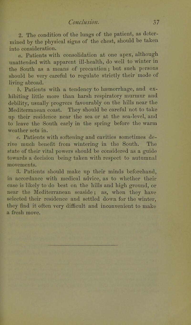 2. The condition of the lungs of the patient, as deter- mined by the physical signs of the chest, should be taken into consideration. a. Patients with consolidation at one apex, although unattended with apparent ill-health, do well to winter in the South as a means of precaution; but such persons should be very careful to regulate strictly their mode of living abroad. h. Patients with a tendency to haemorrhage, and ex- hibiting little more than harsh respiratory murmur and debility, usually progress favoxirably on the hills near the Mediterranean coast. They should be careful not to take up their residence near the sea or at the sea-level, and to leave the South early in the spring before the warm weather sets in. c. Patients with softening and cavities sometimes de- rive much benefit from wintering in tlie South. The state of their vital powers should be considered as a guide towards a decision being taken with respect to autumnal movements. 3. Patients should make up their minds beforehand, in accordance with medical advice, as to Avhether their case is lilcely to do best on the hills and high ground, or near the Mediterranean seaside; as, when they have selected their residence and settled down for the winter, they find it often very difficult and inconvenient to make a fresh move.