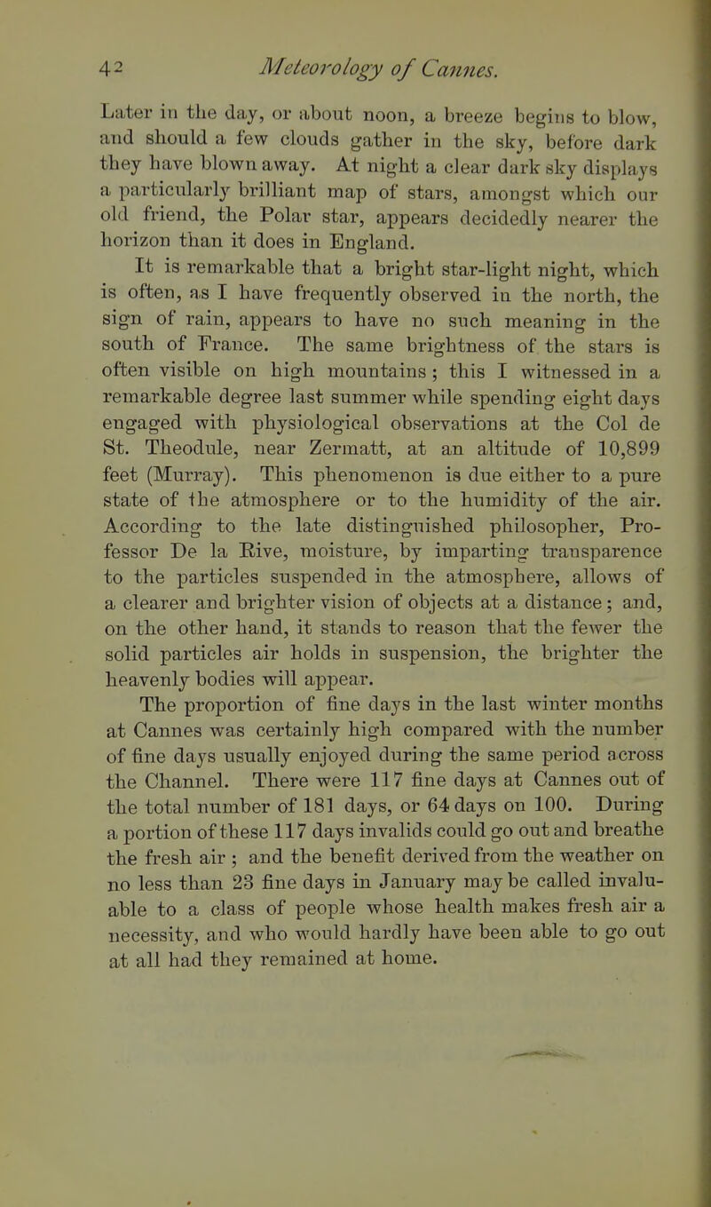 Later in the day, or about noon, a breeze begins to blow, and should a few clouds gather in the sky, before dark they have blown away. At night a clear dark sky displays a particularly brilliant map of stars, amongst which our old friend, the Polar star, appears decidedly nearer the horizon than it does in England. It is remarkable that a bright star-light night, which is often, as I have frequently observed in the north, the sign of rain, appears to have no such meaning in the south of France. The same brightness of the stars is often visible on high mountains; this I witnessed in a remarkable degree last summer while spending eight days engaged with physiological observations at the Col de St. Theodule, near Zermatt, at an altitude of 10,899 feet (Murray). This phenomenon is due either to a pure state of the atmosphere or to the humidity of the air. According to the late distinguished philosopher. Pro- fessor De la Rive, moisture, by imparting transparence to the particles suspended in the atmosphere, allows of a clearer and brighter vision of objects at a distance ; and, on the other hand, it stands to reason that the fewer the solid particles air holds in suspension, the brighter the heavenly bodies will appear. The proportion of tine days in the last winter months at Cannes was certainly high compared with the number of tine days usually enjoyed during the same period across the Channel. There were 117 fine days at Cannes out of the total number of 181 days, or 64 days on 100. During a portion of these 117 days invalids could go out and breathe the fresh air ; and the benefit derived from the weather on no less than 23 fine days in January may be called invalu- able to a class of people whose health makes fresh air a necessity, and who would hardly have been able to go out at all had they remained at home.