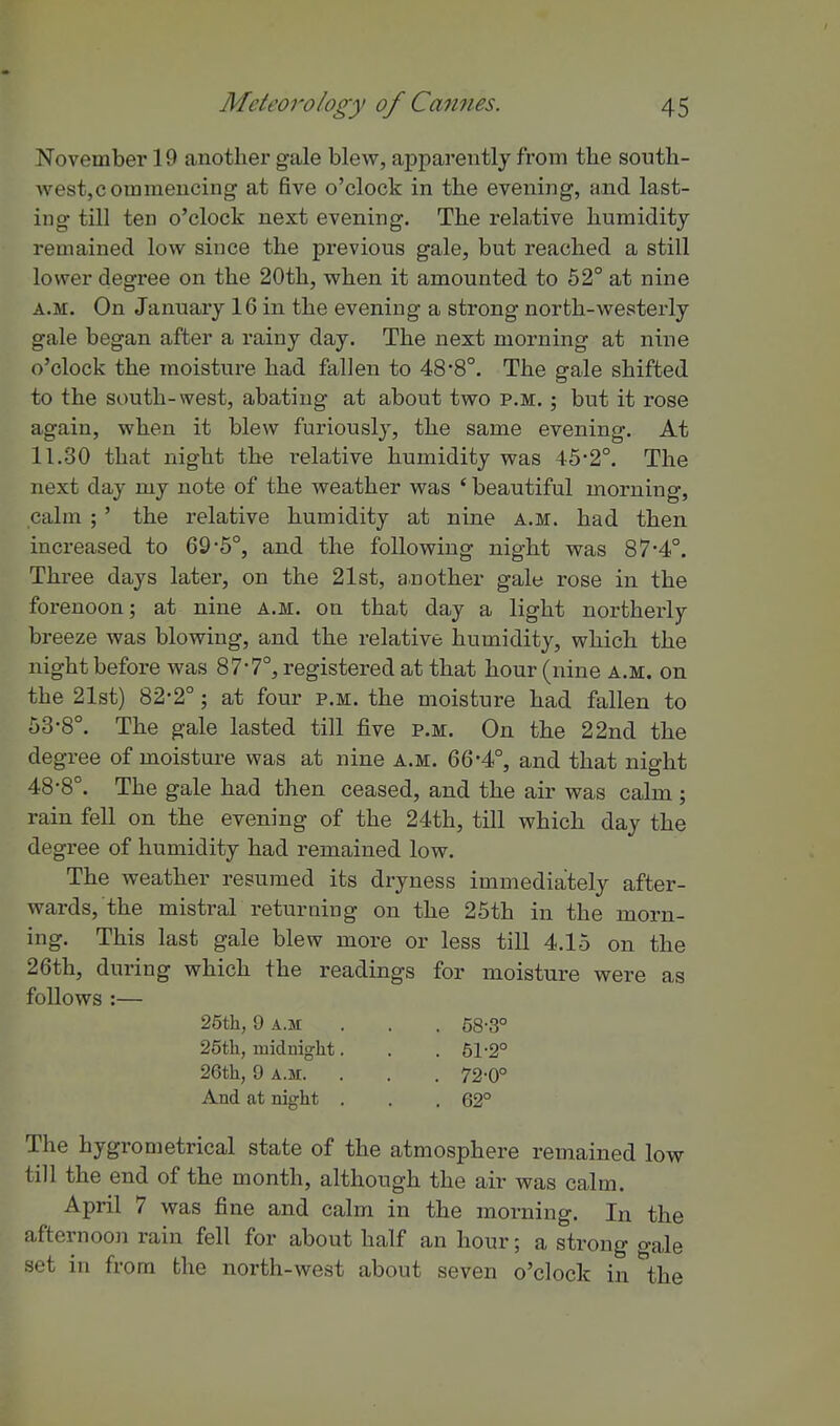 November 19 another gale blew, apparently from the soutb- westjCoramencing at five o'clock in the evening, and last- ing till ten o'clock next evening. The relative liumidity remained low since the previous gale, but reached a still lower degree on the 20th, when it amounted to 52° at nine A.M. On January 16 in the evening a strong north-westerly gale began after a rainy day. The next morning at nine o'clock the moisture had fallen to 48*8°. The gale shifted to the south-west, abating at about two p.m. ; but it rose again, when it blew furiously, the same evening. At 11.30 that night the relative humidity was 45-2°. The next day my note of the weather was ' beautiful morning, calm ;' the relative humidity at nine a.m. had then increased to 69*6°, and the following night was 874°. Three days later, on the 21st, a.nother gale rose in the forenoon; at nine a.m. on that day a light northerly breeze was blowing, and the relative humidity, which the night before was 87*7°, registered at that hour (nine a.m. on the 21st) 82-2°; at four p.m. the moisture had fallen to 53-8°. The gale lasted till five p.m. On the 22nd the degree of moisture was at nine a.m. 66*4°, and that nio-ht o ^ to 48-8 . The gale had then ceased, and the air was calm ; rain fell on the evening of the 24th, till which day the degree of humidity had remained low. The weather resumed its dryness immediately after- wards, the mistral returning on the 25th in the morn- ing. This last gale blew more or less till 4.15 on the 26th, during which the readings for moisture were as follows :— 25th, 9 A.M . . . 58-3° 26th, midnight. . . 61-2° 26th, 9 A.M. . . . 72-0° And at night . . .62° The hygrometrical state of the atmosphere remained low till the end of the month, although the air was calm. April 7 was fine and calm in the morning. In the afternoon rain fell for about half an hour; a strong o-ale set in from the north-west about seven o'clock in the