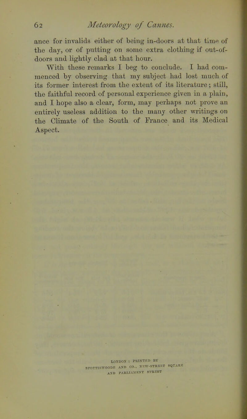 ance for invalids either of being in-doors at that time of the day, or of putting on some extra clothing if out-of- doors and lightly clad at that hour. With these remarks I beg to conclude. I had com- menced by observing that my subject had lost much of its former interest from the extent of its literature ; still, the faithful record of personal experience given in a plain, and I hope also a clear, form, may perhaps not prove an entirely useless addition to the many other writings on the Climate of the South of France and its Medical Aspect. LOSDOS : PRIKTED BV SWOODR ASn CO.. SKW-STRKET BQCAHF. ASD PABMAMEKT STREET