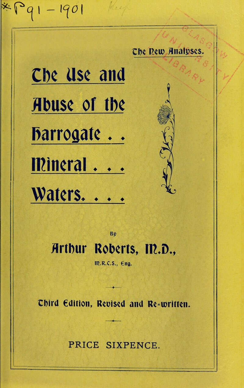 tbc Reio flnalpses. CDC Use and Abuse of tbe i Rarroaate ♦ ♦ i] numeral ♦ ♦ ♦ M Waters ^ Bp JlrtDur Roberts, m.D., m.R.C.S., €nfl. —♦— tDird edition, Reoised and Re^ioritten* PRICE SIXPENCE,