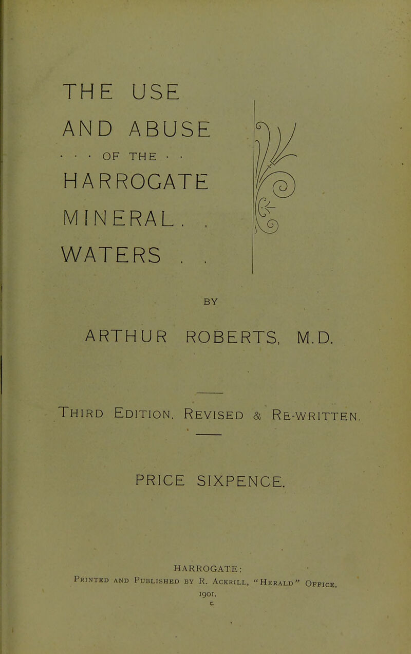 THE USE AND ABUSE • • • OF THE • • HARROGATE MINERAL. , WATERS . . B ARTHUR ROBERTS, M.D. Third Edition. Revised & Re-written. PRICE SIXPENCE. HARROGATE: Printed and Published by R. Ackrill, Herald Office. igoi.