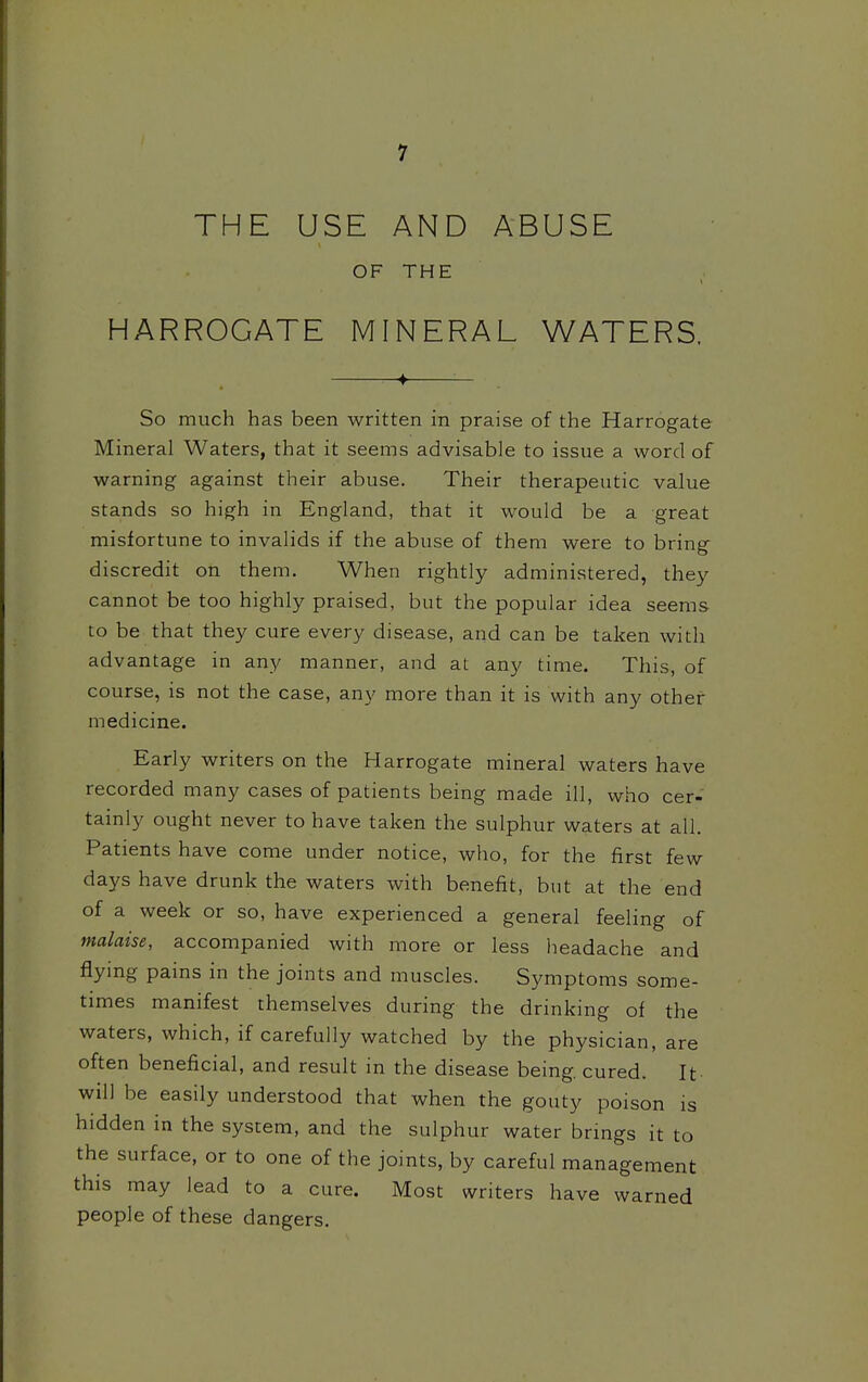 THE USE AND ABUSE OF THE HARROGATE MINERAL WATERS. —♦ — So much has been written in praise of the Harrogate Mineral Waters, that it seems advisable to issue a word of warning against their abuse. Their therapeutic value stands so high in England, that it would be a great misfortune to invalids if the abuse of them were to bring discredit on them. When rightly administered, they cannot be too highly praised, but the popular idea seems to be that they cure every disease, and can be taken with advantage in any manner, and at any time. This, of course, is not the case, any more than it is with any other medicine. Early writers on the Harrogate mineral waters have recorded many cases of patients being made ill, who cer- tainly ought never to have taken the sulphur waters at all. Patients have come under notice, who, for the first few days have drunk the waters with benefit, but at the end of a week or so, have experienced a general feeling of malaise, accompanied with more or less headache and flying pains in the joints and muscles. Symptoms some- times manifest themselves during the drinking of the waters, which, if carefully watched by the physician, are often beneficial, and result in the disease being cured. It will be easily understood that when the gouty poison is hidden in the system, and the sulphur water brings it to the surface, or to one of the joints, by careful management this may lead to a cure. Most writers have warned people of these dangers.