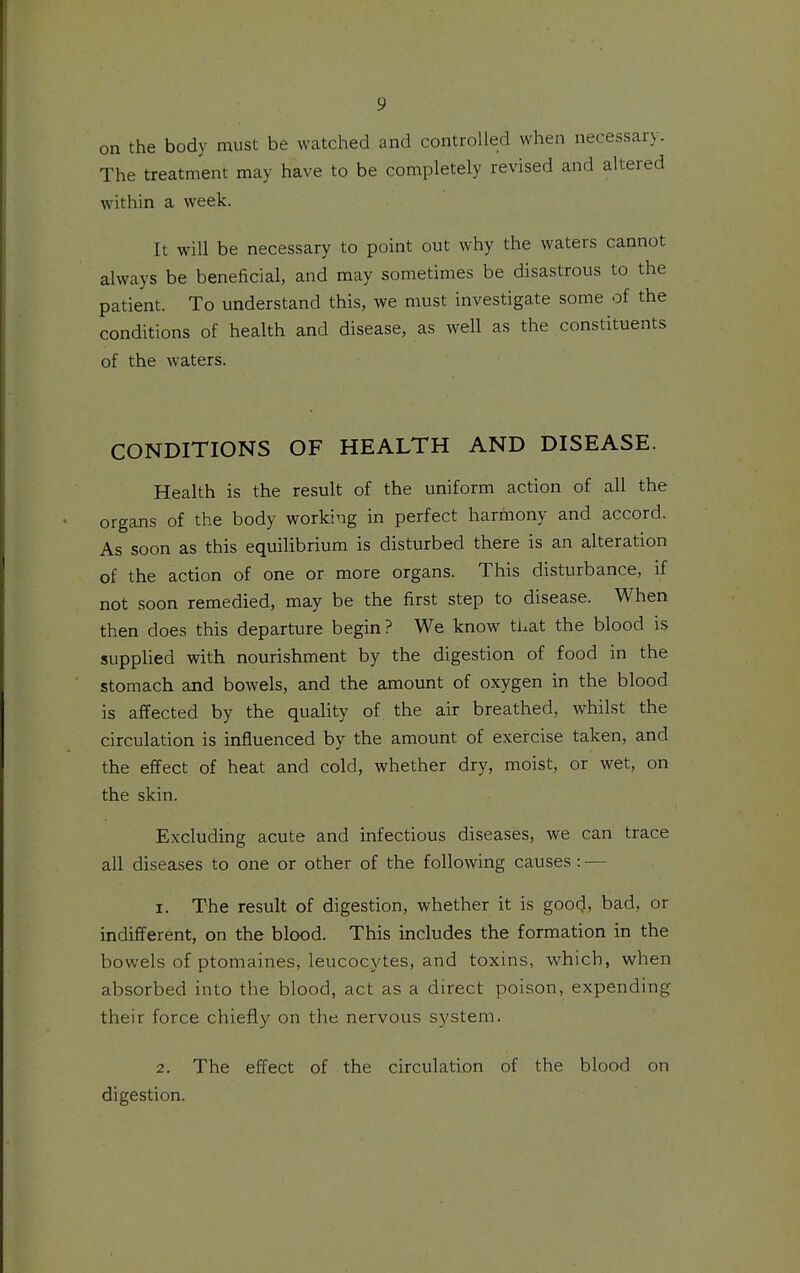 on the body must be watched and controlled when necessary. The treatment may have to be completely revised and altered within a week. It will be necessary to point out why the waters cannot always be beneficial, and may sometimes be disastrous to the patient. To understand this, we must investigate some of the conditions of health and disease, as well as the constituents of the waters. CONDITIONS OF HEALTH AND DISEASE. Health is the result of the uniform action of all the organs of the body working in perfect harmony and accord. As soon as this equilibrium is disturbed there is an alteration of the action of one or more organs. This disturbance, if not soon remedied, may be the first step to disease. When then does this departure begin? We know that the blood is supplied with nourishment by the digestion of food in the stomach and bowels, and the amount of oxygen in the blood is affected by the quality of the air breathed, whilst the circulation is influenced by the amount of exercise taken, and the effect of heat and cold, whether dry, moist, or wet, on the skin. Excluding acute and infectious diseases, we can trace all diseases to one or other of the following causes: — 1. The result of digestion, whether it is good, bad, or indifferent, on the blood. This includes the formation in the bowels of ptomaines, leucocytes, and toxins, which, when absorbed into the blood, act as a direct poison, expending their force chiefly on the nervous system. 2. The effect of the circulation of the blood on digestion.