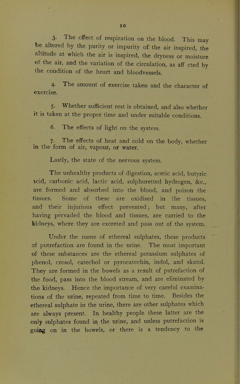 3- The effect of respiration on the blood. This may be altered by the purity or impurity of the air inspired, the altitude at which the air is inspired, the dryness or moisture ot the air, and the variation of the circulation, as afF cted by the condition of the heart and bloodvessels. 4- The amount of exercise taken and the character of exercise. 5. Whether sufficient rest is obtained, and also whether it is taken at the proper time and under suitable conditions. 6. The effects of light on the system. 7. The effects of heat and cold on the body, whether in the form of air, vapour, or water. Lastly, the state of the nervous system. The unhealthy products of digestion, acetic acid, butyric acid, carbonic acid, lactic acid, sulphuretted hydrogen, &c., are formed and absorbed into the blood, and poison the tissues. Some of these are oxidised in the tissues, and their injurious effect prevented; but many, after having pervaded the blood and tissues, are carried to the kidneys, where they are excreted and pass out of the system. Under the name of ethereal sulphates, these products of putrefaction are found in the urine. The most important of these substances are the ethereal potassium sulphates of phenol, cresol, catechol or pyrocatechin, indol, and skatol. They are formed in the bowels as a result of putrefaction of the food, pass into the blood stream, and are eliminated by the kidneys. Hence the importance of very careful examina- tions of the urine, repeated from time to time. Besides the ethereal sulphate in the urine, there are other sulphates which are always present. In healthy people these latter are the only sulphates found in the urine, and unless putrefaction is going on in the bowels, or there is a tendency to the