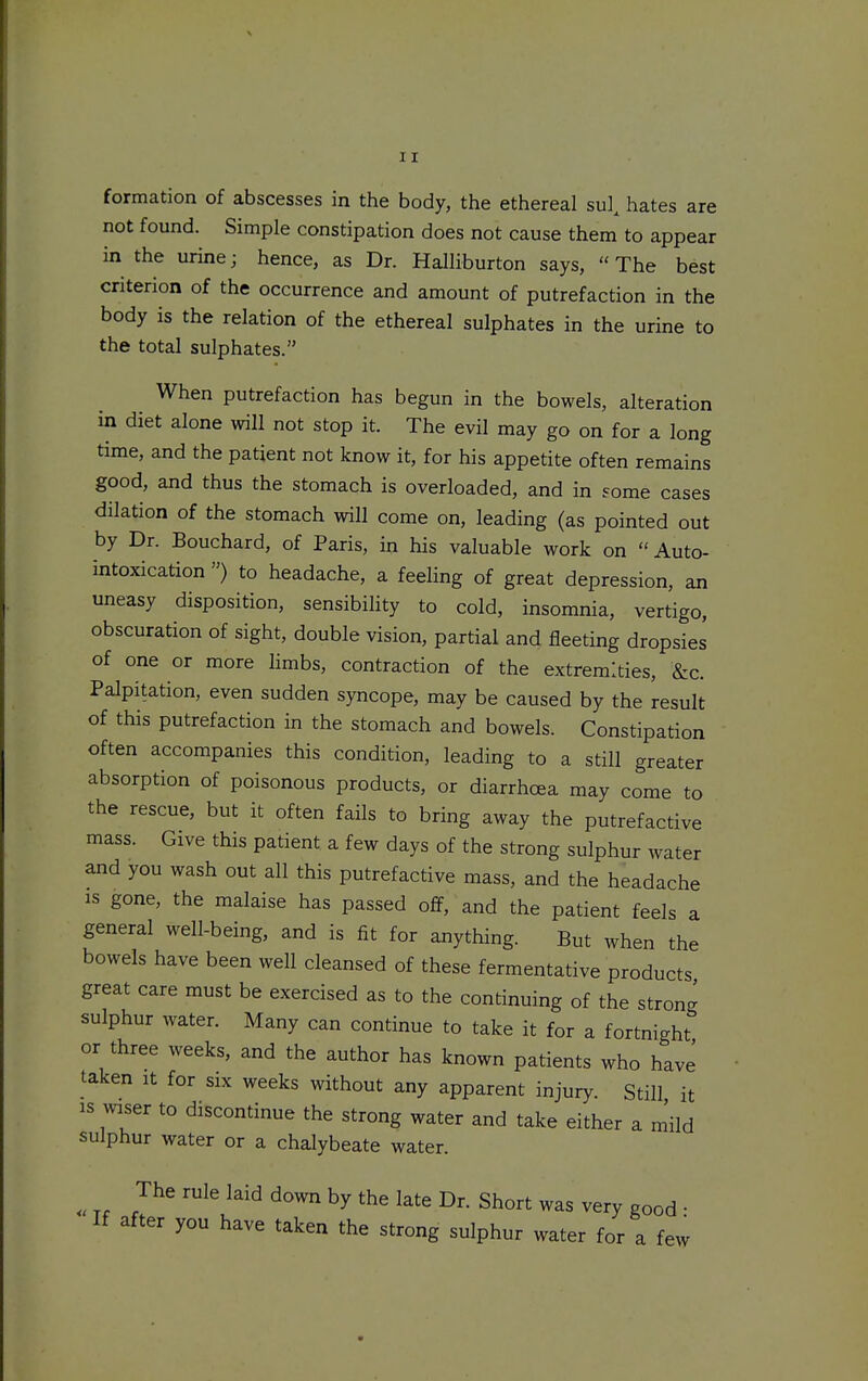formation of abscesses in the body, the ethereal sul^ hates are not found. Simple constipation does not cause them to appear in the urine J hence, as Dr. HalHburton says, The best criterion of the occurrence and amount of putrefaction in the body is the relation of the ethereal sulphates in the urine to the total sulphates. When putrefaction has begun in the bowels, alteration in diet alone will not stop it. The evil may go on for a long time, and the patient not know it, for his appetite often remains good, and thus the stomach is overloaded, and in some cases dilation of the stomach will come on, leading (as pointed out by Dr. Bouchard, of Paris, in his valuable work on Auto- intoxication ) to headache, a feeling of great depression, an uneasy disposition, sensibility to cold, insomnia, vertigo, obscuration of sight, double vision, partial and fleeting dropsies of one or more limbs, contraction of the extremities, &c. Palpitation, even sudden syncope, may be caused by the result of this putrefaction in the stomach and bowels. Constipation often accompanies this condition, leading to a still greater absorption of poisonous products, or diarrhoea may come to the rescue, but it often fails to bring away the putrefactive mass. Give this patient a few days of the strong sulphur water and you wash out all this putrefactive mass, and the headache IS gone, the malaise has passed off, and the patient feels a general well-being, and is fit for anything. But when the bowels have been well cleansed of these fermentative products great care must be exercised as to the continuing of the strong sulphur water. Many can continue to take it for a fortnight or three weeks, and the author has known patients who have taken it for six weeks without any apparent injury. Still it IS %viser to discontinue the strong water and take either a niild sulphur water or a chalybeate water. The rule laid down by the late Dr. Short was very good • If after you have taken the strong sulphur water for a few