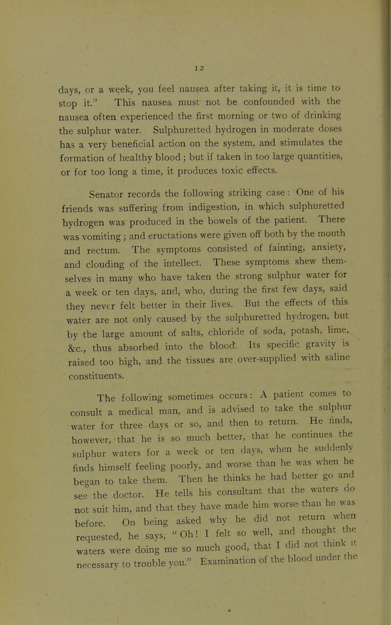 days, or a week, you feel nausea after taking it, it is time to stop it. This nausea must not be confounded with the nausea often experienced the first morning or two of drinking the sulphur water. Sulphuretted hydrogen in moderate doses has a very beneficial action on the system, and stimulates the formation of healthy blood; but if taken in too large quantities, or for too long a time, it produces toxic effects. Senator records the following striking case: One of his friends was suffering from indigestion, in which sulphuretted hydrogen was produced in the bowels of the patient. There was vomiting; and eructations were given off both by the mouth and rectum. The symptoms consisted of fainting, anxiety, and clouding of the intellect. These symptoms shew them- selves in many who have taken the strong sulphur water for a week or ten days, and, who, during the first few days, said they never felt better in their lives. But the efi^ects of this water are not only caused by the sulphuretted hydrogen, but by the large amount of salts, chloride of soda, potash, lime, &c., thus absorbed into the blood. Its specific gravity is raised too high, and the tissues are over-supplied with saline constituents. The following sometimes occurs: A patient comes to consult a medical man, and is advised to take the sulphur water for three days or so, and then to return. He finds, however,'that he is so much better, that he continues the sulphur waters for a week or ten days, when he suddenly finds himself feeHng poorly, and worse than he was when he began to take them. Then he thinks he had better go and see the doctor. He tells his consultant that the waters ao not suit him, and that they have made him worse than he was before. On being asked why he did not return when requested, he says, Oh! I felt so well, and thought the waters were doing me so much good, that I did not thmk u necessary to trouble you. Examination of the blood under the