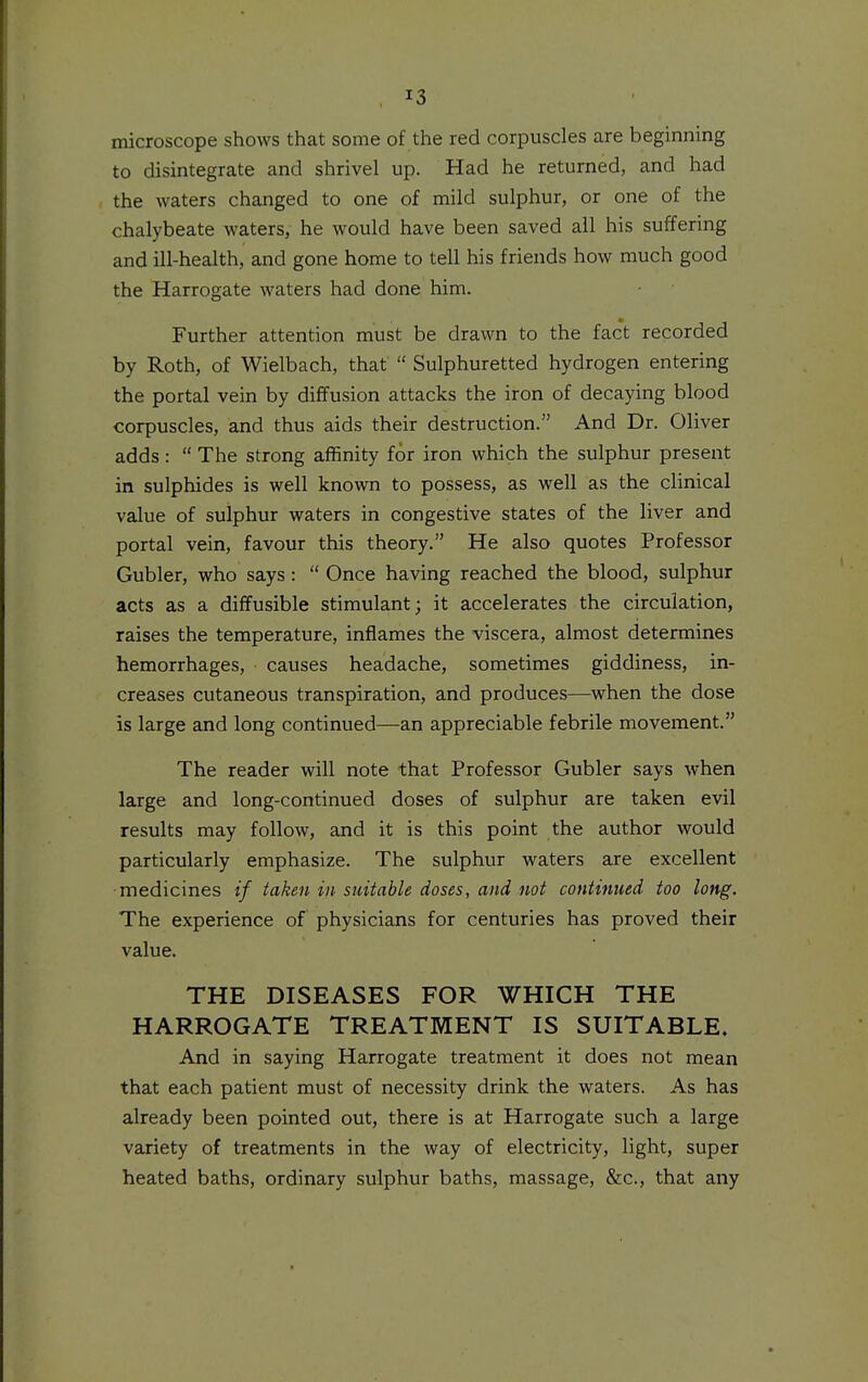 microscope shows that some of the red corpuscles are beginning to disintegrate and shrivel up. Had he returned, and had the waters changed to one of mild sulphur, or one of the chalybeate waters, he would have been saved all his suffering and ill-health, and gone home to tell his friends how much good the Harrogate waters had done him. Further attention must be drawn to the fact recorded by Roth, of Wielbach, that  Sulphuretted hydrogen entering the portal vein by diffusion attacks the iron of decaying blood corpuscles, and thus aids their destruction. And Dr. Oliver adds:  The strong affinity for iron which the sulphur present in sulphides is well known to possess, as well as the clinical value of sulphur waters in congestive states of the liver and portal vein, favour this theory. He also quotes Professor Gubler, who says:  Once having reached the blood, sulphur acts as a diffusible stimulant; it accelerates the circulation, raises the temperature, inflames the viscera, almost determines hemorrhages, causes headache, sometimes giddiness, in- creases cutaneous transpiration, and produces—when the dose is large and long continued—an appreciable febrile movement. The reader will note that Professor Gubler says when large and long-continued doses of sulphur are taken evil results may follow, and it is this point the author would particularly emphasize. The sulphur waters are excellent medicines if taken in suitable doses, and not continued too long. The experience of physicians for centuries has proved their value. THE DISEASES FOR WHICH THE HARROGATE TREATMENT IS SUITABLE. And in saying Harrogate treatment it does not mean that each patient must of necessity drink the waters. As has already been pointed out, there is at Harrogate such a large variety of treatments in the way of electricity, light, super heated baths, ordinary sulphur baths, massage, &c., that any