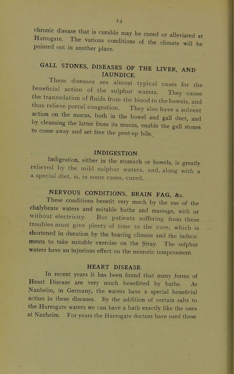 chronic disease that is curable may be cured or alleviated at Harrogate. The various conditions of the climate will be pointed out in another place. GALL STONES, DISEASES OF THE LIVER AND JAUNDICE. These diseases are almost typical cases for the beneficial action of the sulphur waters. They cause the transudation of fluids from the blood to the bowels, and thus relieve portal congestion. They also have a solvent action on the mucus, both in the bowel and gall duct, and by cleansing the latter from its mucus, enable the gall stones to come away and set free the pent-up bile. INDIGESTION. Indigestion, either in the stomach or bowels, is greatly relieved by the mild sulphur waters, and, along with a a special diet, is, in some cases, cured. NERVOUS CONDITIONS, BRAIN FAG, &c. These conditions benefit very much by the use of the chalybeate waters and suitable baths and massage, with or without electricity. But patients sufifering from these troubles must give plenty of time to the cure, which is shortened in duration by the bracing cHmate and the induce- ments to take suitable exercise on the. Stray. The sulphur waters have an injurious effect on the neurotic temperament. HEART DISEASE. In recent years it has been found that many forms of Heart Disease are very much benefitted by baths. At Nauheim, in Germany, the waters have a special beneficial action in these diseases. By the addition of certain salts to the Harrogate waters we can have a bath exactly like the ones at Nauheim. For years the Harrogate doctors have used these