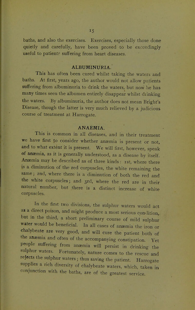 baths, and also the exercises. Exercises, especially those done quietly and carefully, have been proved to be exceedingly useful to patientr suffering from heart diseases. ALBUMINURIA. This has often been cured whilst taking the waters and baths. At first, years ago, the author would not allow patients suffering from albuminuria to drink the waters, but now lie has many times seen the albumen entirely disappear whilst drinking the waters. By albuminuria, the author does not mean Bright's Disease, though the latter is very much relieved by a judicious course of treatment at Harrogate. ANAEMIA. This is common in all diseases, and in their treatment we have first to consider whether anaemia is present or not, and to what extent it is present. We will first, however, speak of anaemia, as it is generally understood, as a disease by itself. Anaemia may be described as of three kinds: ist, where there is a diminution of the red corpuscles, the white remaining the same; 2nd, where there is a diminution of both the red and the white corpuscles; and 3rd, where the red are in their natural number, but there is a distinct increase of white corpuscles. In the first two divisions, the sulphur waters would act as a direct poison, and might produce a most serious condition, but in the third, a short preliminary course of mild sulphur water would be beneficial. In all cases of anemia the iron or chalybeate are very good, and will cure the patient both of the anaemia and often of the accompanying constipation. Yet people suffering from anaemia will persist in drinking the sulphur waters. Fortunately, nature comes to the rescue and rejects the sulphur waters; thus saving the patient. Harrogate supphes a rich diversity of chalybeate waters, which, taken in conjunction with the baths, are of the greatest service