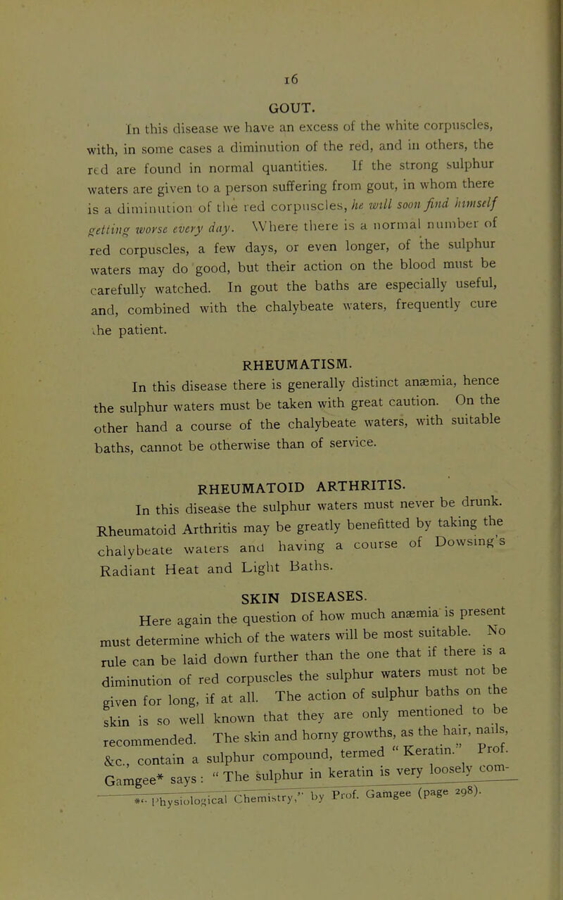 GOUT. In this disease we have an excess of the white corpuscles, with, in some cases a diminution of the red, and in others, the red are found in normal quantities. If the strong sulphur waters are given to a person suffering from gout, in whom there is a diminution of tlie red corpuscles, he will soon find himself setting worse every day. Where there is a normal number of red corpuscles, a few days, or even longer, of the sulphur waters may do good, but their action on the blood must be carefully watched. In gout the baths are especially useful, and, combined with the chalybeate waters, frequently cure ihe patient. RHEUMATISM. In this disease there is generally distinct anaemia, hence the sulphur waters must be taken with great caution. On the other hand a course of the chalybeate waters, with suitable baths, cannot be otherwise than of service. RHEUMATOID ARTHRITIS. In this disease the sulphur waters must never be drunk. Rheumatoid Arthritis may be greatly benefitted by taking the chalybeate waters and having a course of Dowsmg s Radiant Heat and Light Baths. SKIN DISEASES. Here again the question of how much anaemia is present must determine which of the waters will be most suitable, rule can be laid down further than the one that if there is a diminution of red corpuscles the sulphur waters must not be given for long, if at all. The action of sulphur baths on the skin is so well known that they are only mentioned to be recommended. The skin and horny growths, as the hair, nails &c., contain a sulphur compound, termed  Keratm.' Prof. Gamgee* says :  The sulphur in keratinJs_verybosd^^