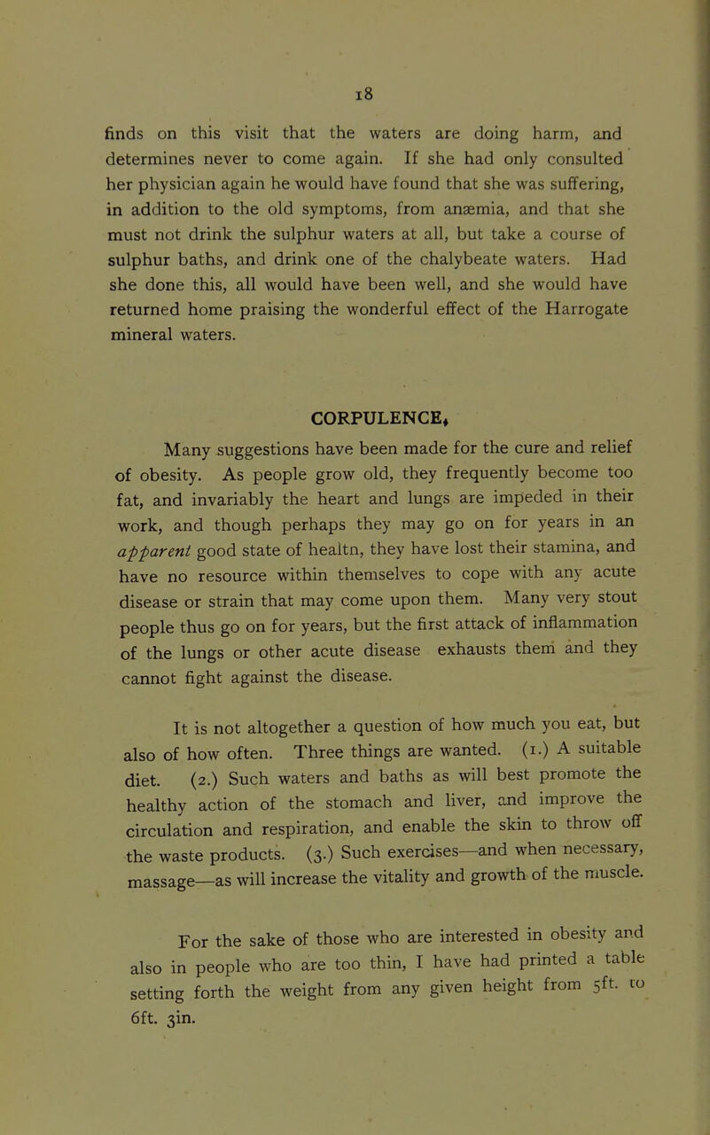 finds on this visit that the waters are doing harm, and determines never to come again. If she had only consulted her physician again he would have found that she was suffering, in addition to the old symptoms, from anaemia, and that she must not drink the sulphur waters at all, but take a course of sulphur baths, and drink one of the chalybeate waters. Had she done this, all would have been well, and she would have returned home praising the wonderful effect of the Harrogate mineral waters. CORPULENCE* Many suggestions have been made for the cure and relief of obesity. As people grow old, they frequently become too fat, and invariably the heart and lungs are impeded in their work, and though perhaps they may go on for years in an apparent good state of healtn, they have lost their stamina, and have no resource within themselves to cope with any acute disease or strain that may come upon them. Many very stout people thus go on for years, but the first attack of inflammation of the lungs or other acute disease exhausts them and they cannot fight against the disease. It is not altogether a question of how much you eat, but also of how often. Three things are wanted, (i.) A suitable diet. (2.) Such waters and baths as will best promote the healthy action of the stomach and liver, and improve the circulation and respiration, and enable the skin to throw off the waste products. (3.) Such exercises—and when necessary, massage—as will increase the vitality and growth of the muscle. For the sake of those who are interested in obesity and also in people who are too thin, I have had printed a table setting forth the weight from any given height from 5ft. 10 6ft. 3in.