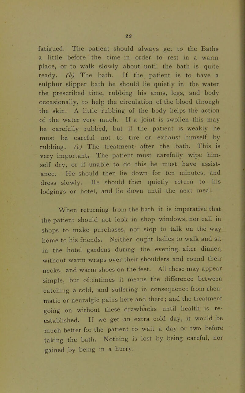 fatigued. The patient should always get to the Baths a little before the time in order to rest in a warm place, or to walk slowly about until the bath is quite ready, (bj The bath. If the patient is to have a sulphur slipper bath he should lie quietly in the water the prescribed time, rubbing his arms, legs, and body occasionally, to help the circulation of the blood through the skin. A little rubbing of the body helps the action of the water very much. If a joint is swollen this may be carefully rubbed, but if the patient is weakly he must be careful not to tire or exhaust himself by rubbing, fcj The treatment after the bath. This is very important. The patient must carefully wipe him- self dry, or if unable to do this he must have assist- ance. He should then lie down for ten minutes, and dress slowly. He should then quietly return to his lodgings or hotel, and lie down until the next meal. When returning from the bath it is imperative that the patient should not look in shop windows, nor call in shops to make purchases, nor stop to talk on the way home to his friends. Neither ought ladies to walk and sit in the hotel gardens during the evening after dinner, without warm wraps over their shoulders and round their necks, and warm shoes on the feet. All these may appear simple, but oftentimes it means the difference between catching a cold, and suffering in consequence from rheu- matic or neuralgic pains here and there; and the treatment going on without these dra-wbacks until health is re- established. If we get an extra cold day, it would be much better for the patient to wait a day or two before taking the bath. Nothing is lost by being careful, nor gained by being in a hurry.