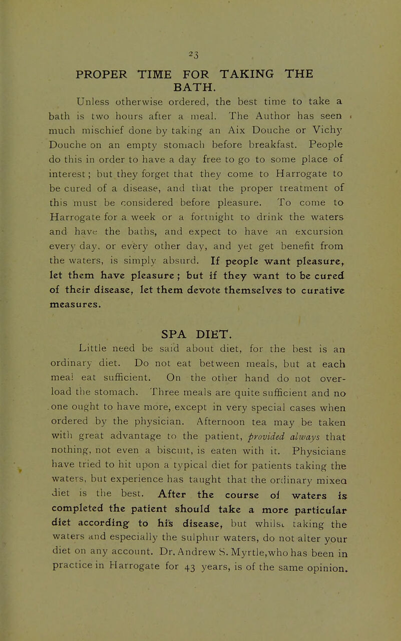 PROPER TIME FOR TAKING THE BATH. Unless otherwise ordered, the best time to take a bath is two hours after a meal. The Author has seen ■ much mischief done by taking an Aix Douche or Vichy Douche on an empty stomach before breakfast. People do this in order to have a day free to go to some place of interest; but they forget that they come to Harrogate to be cured of a disease, and that the proper treatment of this must be considered before pleasure. To come to Harrogate for a week or a fortnight to drink the waters and have the baths, and expect to have an excursion ever}' day, or every other day, and yet get benefit from the waters, is simply absurd. If people want pleasure, let them have pleasure; but if they want to be cured of their disease, let them devote themselves to curative measures. SPA DIET. Little need be said about diet, for the best is an ordinary diet. Do not eat between meals, but at each meai eat sufficient. On the other hand do not over- load the stomach. Three meals are quite sufficient and no .one ought to have more, except in very special cases when ordered by the physician. Afternoon tea may be taken with great advantage to the patient, provided always that nothing, not even a biscuit, is eaten with it. Physicians have tried to hit upon a typical diet for patients taking the waters, but experience has taught that the ordinary mixea diet is the best. After the course ol waters is completed the patient should take a more particular diet according to his disease, but whilsi. taking the waters and especially the sulphur waters, do not alter your diet on any account. Dr. Andrew S. Myrtle,who has been in practice in Harrogate for 43 years, is of the same opinion.