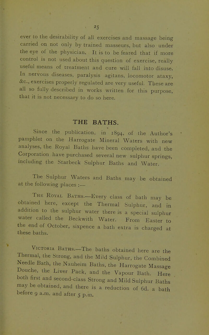 ever to the desirabiht}' of all exercises and massage being carried on not only by trained masseurs, but also under the eye of the physician. It is to be feared that if more control is not used about this question of exercise, really useful means of treatment and cure will fall into disuse. In nervous diseases, paralysis agitans, locomotor ataxy, &c., exercises properly regulated are very useful. These are all so fully described in works written for this purpose, that it is not necessary to do so here. THE BATHS. Since the publication, in 1894, of the Author's pamphlet on the Harrogate Mineral Waters with new analyses, the Royal Baths have been completed, and the Corporation have purchased several new sulphur springs, includmg the Starbeck Sulphur Baths and Water. The Sulphur Waters and Baths may be obtained at the following places : The Royal Baths.—Every class of bath may be obtained here, except the Thermal Sulphur, and in addition to the sulphur water there is a special sulphur water called the Beckwith Water. From Easter to the end of October, sixpence a bath extra is charged at these baths. Victoria BATHs.-The baths obtained here are the Thermal, the Strong, and the Mild Sulphur, the Combined Needle Bath, the Nauheim Baths, the Harrogate Massage Douche, the Liver Pack, and the Vapour Bath. Here both first and second-class Strong and Mild Sulphur Baths may be obtained, and there is a reduction of 6d. a bath before 9 a.m. and after 5 p.m.