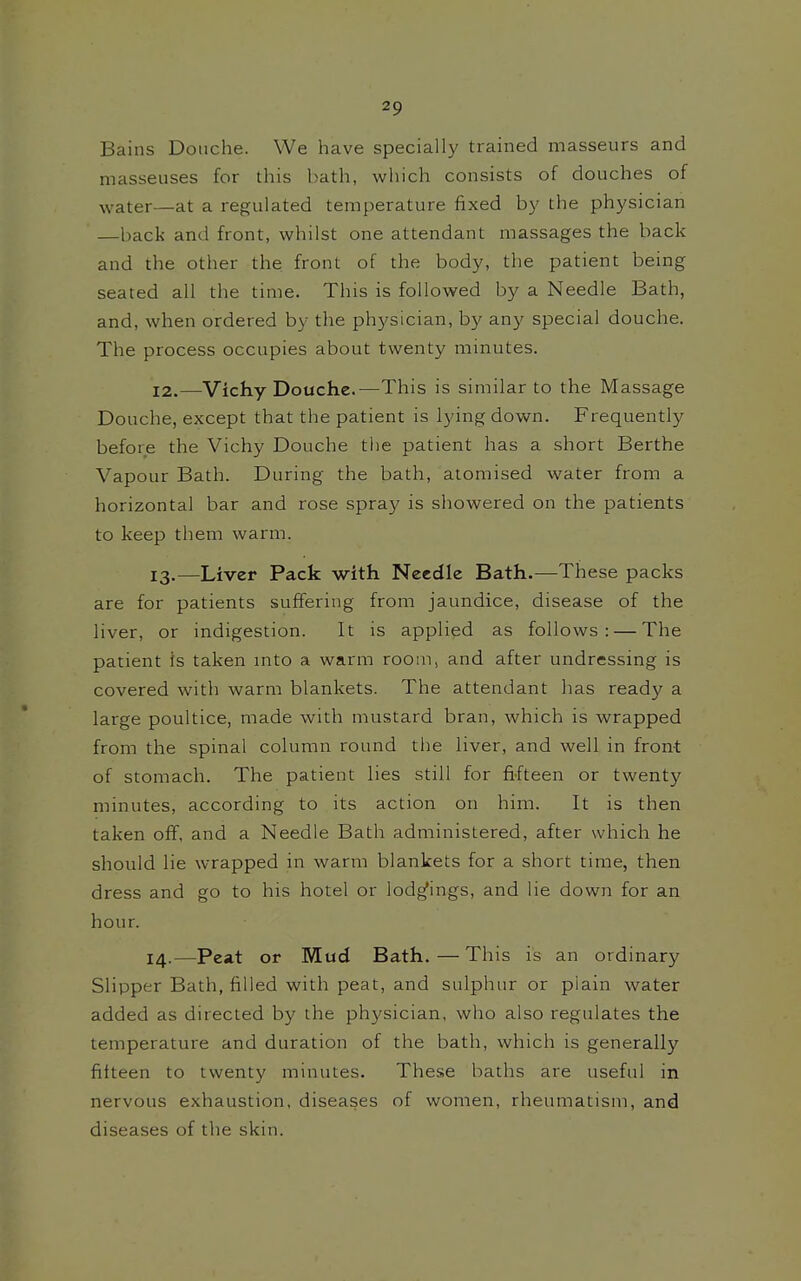 Bains Douche. We have specially trained masseurs and masseuses for this bath, which consists of douches of water—at a regulated temperature fixed by the physician —back and front, whilst one attendant massages the back and the other the front of the body, the patient being seated all the time. This is followed by a Needle Bath, and, when ordered by the physician, by any special douche. The process occupies about twenty minutes. 12. —Vichy Douche.—This is similar to the Massage Douche, except that the patient is lying down. Frequently before the Vichy Douche the patient has a short Berthe Vapour Bath. During the bath, atomised water from a horizontal bar and rose spray is showered on the patients to keep them warm. 13. —Liver Pack with Needle Bath.—These packs are for patients suffering from jaundice, disease of the liver, or indigestion. It is applied as follows: — The patient is taken mto a warm room, and after undressing is covered with warm blankets. The attendant has ready a large poultice, made with mustard bran, which is wrapped from the spinal column round the liver, and well in front of stomach. The patient lies still for fifteen or twenty minutes, according to its action on him. It is then taken off, and a Needle Bath administered, after which he should lie wrapped in warm blankets for a short time, then dress and go to his hotel or lodgings, and lie down for an hour. 14. —Peat or Mud Bath.—This is an ordinary Slipper Bath, filled with peat, and sulphur or plain water added as directed by the physician, who also regulates the temperature and duration of the bath, which is generally fifteen to twenty minutes. These baths are useful in nervous exhaustion, diseases of women, rheumatism, and diseases of the skin.