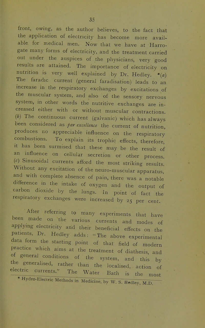 front, owing, as the author believes, to the fact that the application of electricity has become more avail- able for medical men. Now that we have at Harro- gate many forms of electricity, and the treatment carried out under the auspices of the physicians, very good results are attained. The importance of electricity on nutrition is very well explained by Dr. Hedley. *{a} The faradic current (general faradisation) leads to an increase in the respiratory exchanges by excitations of the muscular system, and also of the sensory nervous system, in other words the nutritive exchanges are in- creased either with or without muscular contractions. (b) The continuous current (galvanic) which has always been considered as par excellence the current of nutrition, produces no appreciable influence on the respiratory combustions. To explain its trophic effects, therefore. It has been surmised that these may be the result of an influence on cellular secretion or other process. {c) Sinusoidal currents aff-ord the most striking results Without any excitation of the neuro-muscular apparatus, and with complete absence of pain, there was a notable' difference m the intake of oxygen and the output of carbon dioxide by the lungs. In point of fact the respiratory exchanges were increased by 25 per cent. After referring to many experiments that have been made on the various currents and modes of applying electricity and their beneficial eff-ects on the patients. Dr. Hedley adds: The above experimental data form the starting point of that field of modern practice which aims at the treatment of diathesis, and of general conditions of the system, and this by the generalised, rather than the localised, action of el^c^ric__curr^^ The Water Bath is the most * Hydro-Electric MetIi^5^]^^^cl^^^b^^\^^^