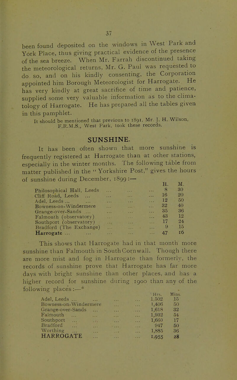 I 37 been found deposited on the windows in West Park and York Place, thus giving practical evidence of the presence of the sea breeze. When Mr. Farrah discontinued taking the meteorological returns, Mr. G. Paul was requested to do so, and on his kindly consenting, the Corporation appointed him Borough Meteorologist for Harrogate. He has very kindly at great sacrifice of time and patience, supplied some very valuable information as to the clima- tology of Harrogate. He has prepared all the tables given in this pamphlet. It should be mentioned that previous to 1891, Mr. J. H. Wiison, F.R.M.S,, West Park, took these records. SUNSHINE. It has been often shown that more sunshine is frequently registered at Harrogate than at other stations, especially in the winter months. The following table from matter published in the  Yorkshire Post, gives the hours of sunshine during December, 1899 :— H. M. Philosophical Hall, Leeds ... ... ... 8 30 Cliff Road, Leeds ... ... ... ... 16 20 Adel, Leeds ... ... ... ... ... 12 50 Bovvness-on-Windermere ... ... ... 32 40 Grange-over-Sands ... ... ... ... 35 36 Falmouth (observatory) .. ... 43 12 Southport Cobservatory) ... ... ... 17 24 Bradford (the Exchange) ... ... ... 9 15 Harrogate ... ... ■• ■■■ ••• 47 16 This shows that Harrogate had in that month more sunshine than Falmouth in South Cornwall. Though there are more mist and fog in Harrogate than formerly, the records of sunshine prove that Harrogate has far more days with bright sunshine than other places, and has a higher record for sunshine during igoo than any of the following places :—* ■ Hrs. Mins. Adel, Leeds ... 1,502 15 Bo wness-on-Windermere 1,406 50 Grange-over-Sands ... ... 1,618 32 Falmouth 1,932 54 Southport 1,660 17 Bradford 947 50 Worthing 1,885 36 HARROGATE i>955 28 i