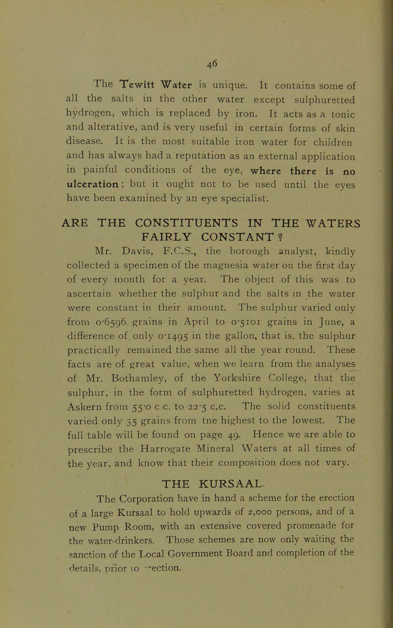 The Tewitt Wa.tet is unique. It contains some of all the salts in the other water except sulphuretted hydrogen, which is replaced by iron. It acts as a tonic and alterative, and is very useful in certain forms of skin disease. It is the most suitable iron water for children and has always had a reputation as an external application in painful conditions of the eye, where there is no ulceration; but it ought not to be used until the eyes have been examined by an eye specialist. ARE THE CONSTITUENTS IN THE WATERS FAIRLY CONSTANT? Mr. Davis, F.C.S., the borough analyst, kindly collected a specimen of the magnesia water on the first day of every month for a year. The object of this was to ascertain whether the sulphur and the salts m the water were constant in their amount. The sulphur varied only from 0-6596 grains in April to 0-5101 grains in June, a difference of only 0-1495 in the gallon, that is, the sulphur practically remained the same all the year round. These facts are of great value, when we learn from the analyses of Mr. Bothamley, of the Yorkshire College, that the sulphur, in the form of sulphuretted hydrogen, varies at Askern from 55-0 c c. to 22-5 c.c. The solid constituents varied only 35 grains from tne highest to the lowest. The full table will be found on page 49. Hence we are able to prescribe the Harrogate Mineral Waters at all times of the year, and know that their composition does not vary. THE KURSAAL. The Corporation have in hand a scheme for the erection of a large Kursaal to hold upwards of 2,000 persons, and of a new Pump Room, with an extensive covered promenade for the water-drinkers. Those schemes are now only waiting the sanction of the Local Government Board and completion of the details, prior co ^-ection.