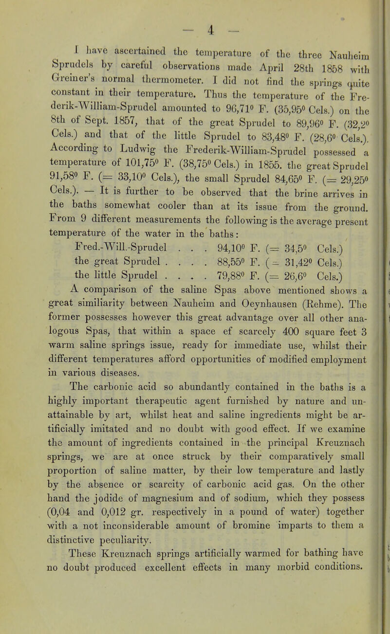 I have ascertained the temperature of the three Nauheim Sprudels by careful observations made April 28th 1858 with Greiner's^ normal thermometer. I did not find the springs cpaite constant in their temperature. Thus the temperature of the Fre- derik-William-Sprudel amounted to 96,71° F. (35,95° Cels.) on the 8th of Sept. 1857, that of the great Sprudel to 89,96° F. (32/2° Cels.) and that of the little Sprudel to 83,48° F. (28,6° Cels.). According to Ludwig the Frederik-William-Sprudel possessed a temperature of 101,75° F. (38,75° Cels.) in 1855. the great Sprudel 91,58° F. (= 33,10° Cels.), the small Sprudel 84,65° F. (= 29,25° Cels.). — It is further to be observed that the brine arrives in the baths somewhat cooler than at its issue from the ground. From 9 different measurements the following is the average present temperature of the water in the baths: Fred.-Will.-Sprudel . . . 94,10° F. (= 34,5° Cels.) the great Sprudel .... 88,55° F. 31,42° Cels.) the little Sprudel .... 79,88° F. (= 26,6° Cels.) A comparison of the saline Spas above mentioned shows a great similiarity between Nauheim and Oeynhausen (Rehme). The former possesses however this great advantage over all other ana- logous Spas, that within a space ef scarcely 400 square feet 3 warm saline springs issue, ready for immediate use, whilst their different temperatures afford opportunities of modified employment in various diseases. The carbonic acid so abundantly contained in the baths is a highly important therapeutic agent furnished by nature and un- attainable by art, whilst heat and saline ingredients might be ar- tificially imitated and no doubt with good effect. If we examine the amount of ingredients contained in the principal Kreuznach springs, we are at once struck by their comparatively small proportion of saline matter, by their low temperature and lastly by the absence or scarcity of carbonic acid gas. On the other hand the jodide of magnesium and of sodium, which they possess (0,04 and 0,012 gr. respectively in a pound of water) together with a not inconsiderable amount of bromine imparts to them a distinctive peculiarity. These Kreuznach springs artificially warmed for bathing have no doubt produced excellent effects in many morbid conditions.