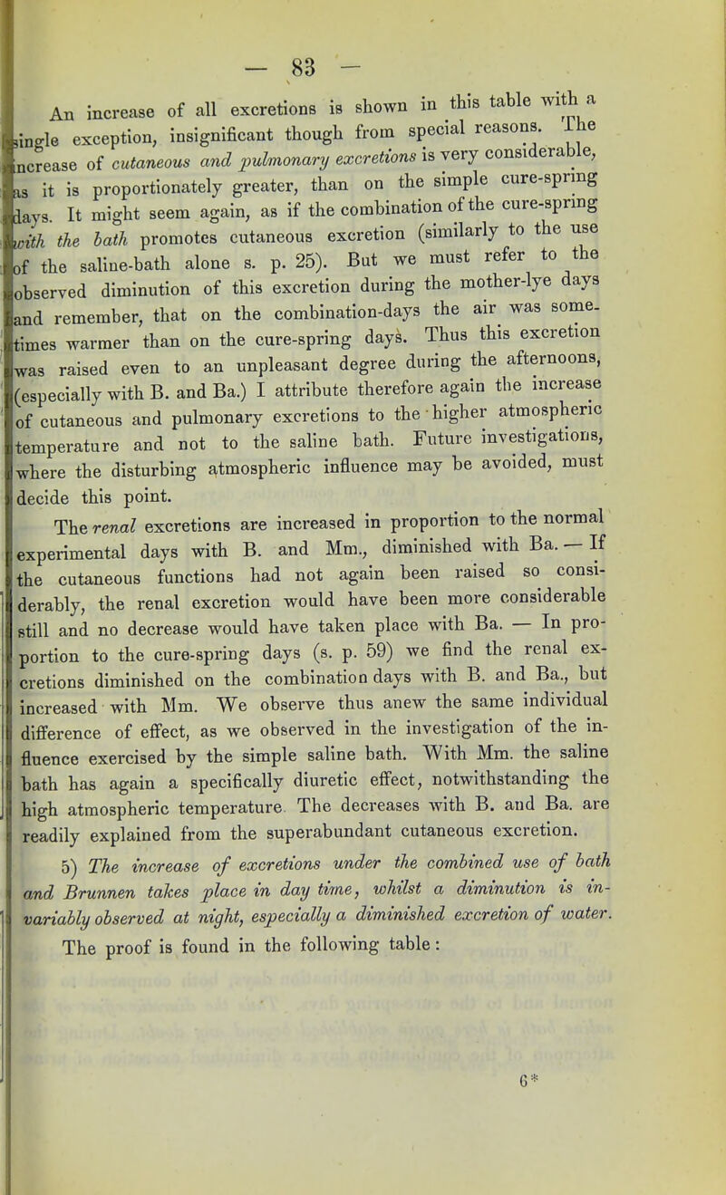 An increase of all excretions is shown in this table with a nnele exception, insignificant though from special reasons, lhe ncrease of cutaneous and pulmonary excretions is very considerable, as it is proportionately greater, than on the simple cure-sprmg days It might seem again, as if the combination of the cure-sprmg with the bath promotes cutaneous excretion (similarly to the use of the saline-bath alone s. p. 25). But we must refer to the observed diminution of this excretion during the mother-lye days and remember, that on the combination-days the air was some, times warmer than on the cure-spring days. Thus this excretion was raised even to an unpleasant degree during the afternoons, (especially with B. and Ba.) I attribute therefore again the increase of cutaneous and pulmonary excretions to the higher atmospheric temperature and not to the saline bath. Future investigations, where the disturbing atmospheric influence may be avoided, must decide this point. The renal excretions are increased in proportion to the normal experimental days with B. and Mm., diminished with Ba. — If the cutaneous functions had not again been raised so consi- derably, the renal excretion would have been more considerable still and no decrease would have taken place with Ba. — In pro- portion to the cure-spring days (s. p. 59) we find the renal ex- cretions diminished on the combination days with B. and Ba., but increased with Mm. We observe thus anew the same individual difference of effect, as we observed in the investigation of the in- fluence exercised by the simple saline bath. With Mm. the saline bath has again a specifically diuretic effect, notwithstanding the high atmospheric temperature The decreases with B. and Ba. are readily explained from the superabundant cutaneous excretion. 5) The increase of excretions under the combined use of bath and Brunnen takes place in day time, whilst a diminution is in- variably observed at night, especially a diminished excretion of water. The proof is found in the following table: